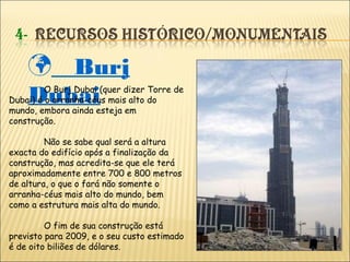  Burj
DubaiO Burj Dubai (quer dizer Torre de
Dubai) é o arranha-céus mais alto do
mundo, embora ainda esteja em
construção.
Não se sabe qual será a altura
exacta do edifício após a finalização da
construção, mas acredita-se que ele terá
aproximadamente entre 700 e 800 metros
de altura, o que o fará não somente o
arranha-céus mais alto do mundo, bem
como a estrutura mais alta do mundo.
O fim de sua construção está
previsto para 2009, e o seu custo estimado
é de oito biliões de dólares.
 