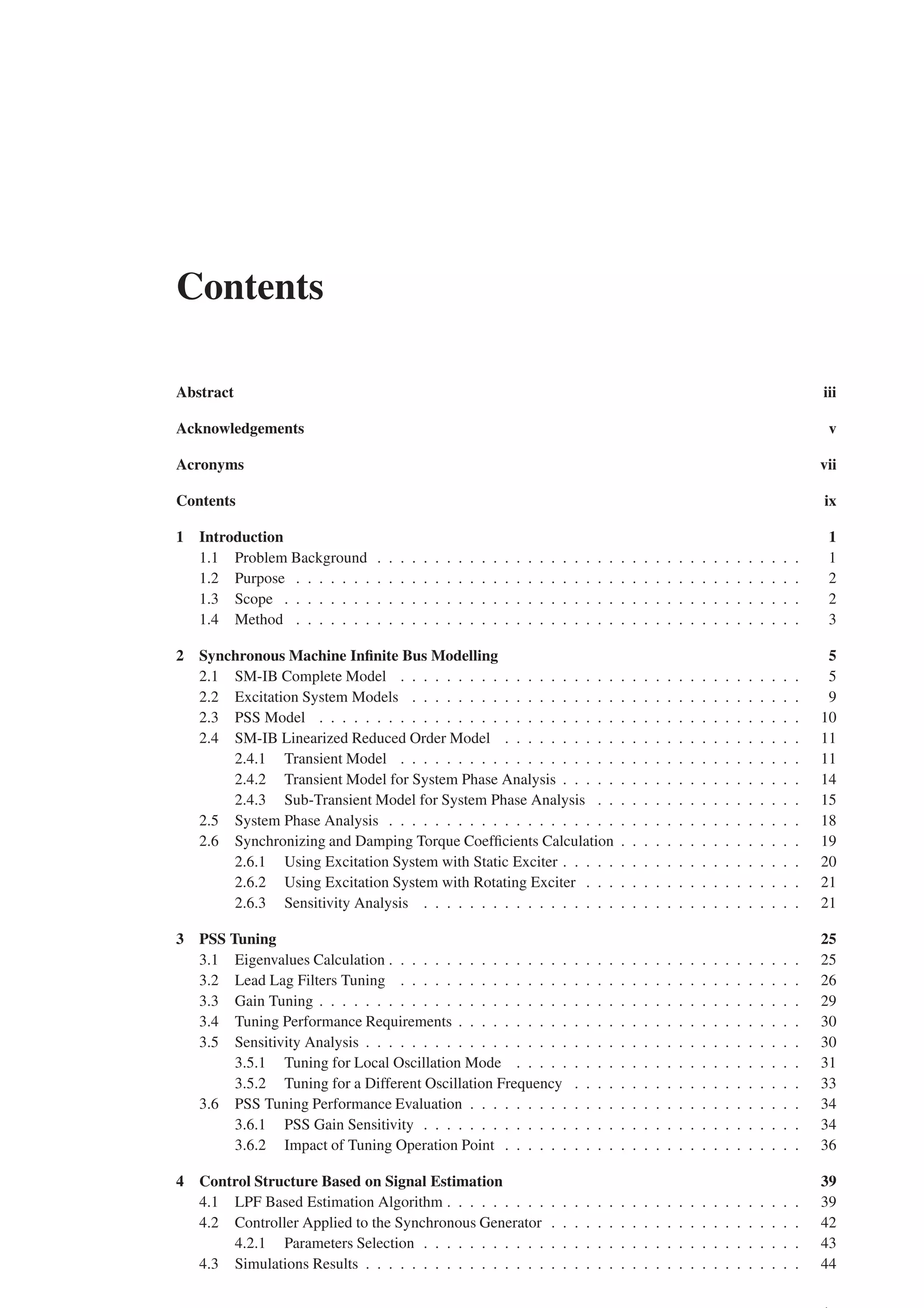 Contents
Abstract iii
Acknowledgements v
Acronyms vii
Contents ix
1 Introduction 1
1.1 Problem Background . . . . . . . . . . . . . . . . . . . . . . . . . . . . . . . . . . . . . 1
1.2 Purpose . . . . . . . . . . . . . . . . . . . . . . . . . . . . . . . . . . . . . . . . . . . . 2
1.3 Scope . . . . . . . . . . . . . . . . . . . . . . . . . . . . . . . . . . . . . . . . . . . . . 2
1.4 Method . . . . . . . . . . . . . . . . . . . . . . . . . . . . . . . . . . . . . . . . . . . . 3
2 Synchronous Machine Infinite Bus Modelling 5
2.1 SM-IB Complete Model . . . . . . . . . . . . . . . . . . . . . . . . . . . . . . . . . . . 5
2.2 Excitation System Models . . . . . . . . . . . . . . . . . . . . . . . . . . . . . . . . . . 9
2.3 PSS Model . . . . . . . . . . . . . . . . . . . . . . . . . . . . . . . . . . . . . . . . . . 10
2.4 SM-IB Linearized Reduced Order Model . . . . . . . . . . . . . . . . . . . . . . . . . . 11
2.4.1 Transient Model . . . . . . . . . . . . . . . . . . . . . . . . . . . . . . . . . . . 11
2.4.2 Transient Model for System Phase Analysis . . . . . . . . . . . . . . . . . . . . . 14
2.4.3 Sub-Transient Model for System Phase Analysis . . . . . . . . . . . . . . . . . . 15
2.5 System Phase Analysis . . . . . . . . . . . . . . . . . . . . . . . . . . . . . . . . . . . . 18
2.6 Synchronizing and Damping Torque Coefficients Calculation . . . . . . . . . . . . . . . . 19
2.6.1 Using Excitation System with Static Exciter . . . . . . . . . . . . . . . . . . . . . 20
2.6.2 Using Excitation System with Rotating Exciter . . . . . . . . . . . . . . . . . . . 21
2.6.3 Sensitivity Analysis . . . . . . . . . . . . . . . . . . . . . . . . . . . . . . . . . 21
3 PSS Tuning 25
3.1 Eigenvalues Calculation . . . . . . . . . . . . . . . . . . . . . . . . . . . . . . . . . . . . 25
3.2 Lead Lag Filters Tuning . . . . . . . . . . . . . . . . . . . . . . . . . . . . . . . . . . . 26
3.3 Gain Tuning . . . . . . . . . . . . . . . . . . . . . . . . . . . . . . . . . . . . . . . . . . 29
3.4 Tuning Performance Requirements . . . . . . . . . . . . . . . . . . . . . . . . . . . . . . 30
3.5 Sensitivity Analysis . . . . . . . . . . . . . . . . . . . . . . . . . . . . . . . . . . . . . . 30
3.5.1 Tuning for Local Oscillation Mode . . . . . . . . . . . . . . . . . . . . . . . . . 31
3.5.2 Tuning for a Different Oscillation Frequency . . . . . . . . . . . . . . . . . . . . 33
3.6 PSS Tuning Performance Evaluation . . . . . . . . . . . . . . . . . . . . . . . . . . . . . 34
3.6.1 PSS Gain Sensitivity . . . . . . . . . . . . . . . . . . . . . . . . . . . . . . . . . 34
3.6.2 Impact of Tuning Operation Point . . . . . . . . . . . . . . . . . . . . . . . . . . 36
4 Control Structure Based on Signal Estimation 39
4.1 LPF Based Estimation Algorithm . . . . . . . . . . . . . . . . . . . . . . . . . . . . . . . 39
4.2 Controller Applied to the Synchronous Generator . . . . . . . . . . . . . . . . . . . . . . 42
4.2.1 Parameters Selection . . . . . . . . . . . . . . . . . . . . . . . . . . . . . . . . . 43
4.3 Simulations Results . . . . . . . . . . . . . . . . . . . . . . . . . . . . . . . . . . . . . . 44
 