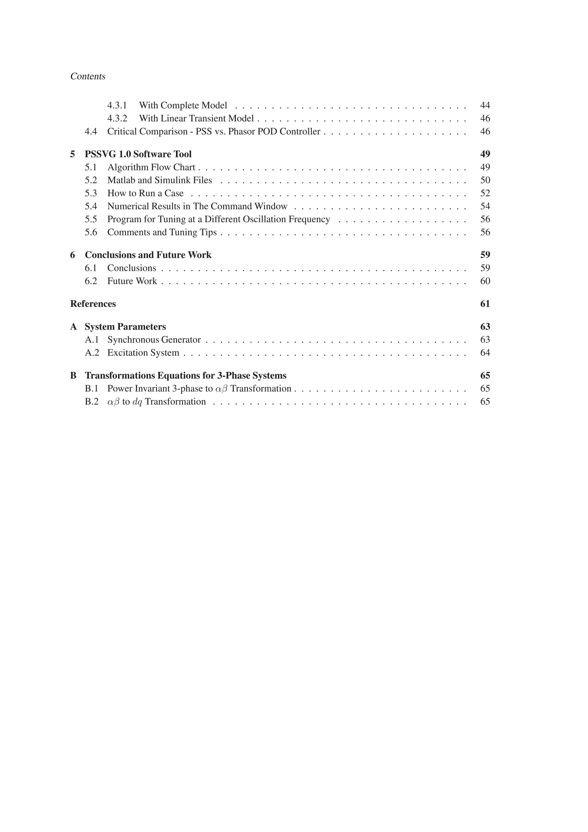 Contents
4.3.1 With Complete Model . . . . . . . . . . . . . . . . . . . . . . . . . . . . . . . . 44
4.3.2 With Linear Transient Model . . . . . . . . . . . . . . . . . . . . . . . . . . . . . 46
4.4 Critical Comparison - PSS vs. Phasor POD Controller . . . . . . . . . . . . . . . . . . . . 46
5 PSSVG 1.0 Software Tool 49
5.1 Algorithm Flow Chart . . . . . . . . . . . . . . . . . . . . . . . . . . . . . . . . . . . . . 49
5.2 Matlab and Simulink Files . . . . . . . . . . . . . . . . . . . . . . . . . . . . . . . . . . 50
5.3 How to Run a Case . . . . . . . . . . . . . . . . . . . . . . . . . . . . . . . . . . . . . . 52
5.4 Numerical Results in The Command Window . . . . . . . . . . . . . . . . . . . . . . . . 54
5.5 Program for Tuning at a Different Oscillation Frequency . . . . . . . . . . . . . . . . . . 56
5.6 Comments and Tuning Tips . . . . . . . . . . . . . . . . . . . . . . . . . . . . . . . . . . 56
6 Conclusions and Future Work 59
6.1 Conclusions . . . . . . . . . . . . . . . . . . . . . . . . . . . . . . . . . . . . . . . . . . 59
6.2 Future Work . . . . . . . . . . . . . . . . . . . . . . . . . . . . . . . . . . . . . . . . . . 60
References 61
A System Parameters 63
A.1 Synchronous Generator . . . . . . . . . . . . . . . . . . . . . . . . . . . . . . . . . . . . 63
A.2 Excitation System . . . . . . . . . . . . . . . . . . . . . . . . . . . . . . . . . . . . . . . 64
B Transformations Equations for 3-Phase Systems 65
B.1 Power Invariant 3-phase to αβ Transformation . . . . . . . . . . . . . . . . . . . . . . . . 65
B.2 αβ to dq Transformation . . . . . . . . . . . . . . . . . . . . . . . . . . . . . . . . . . . 65
 