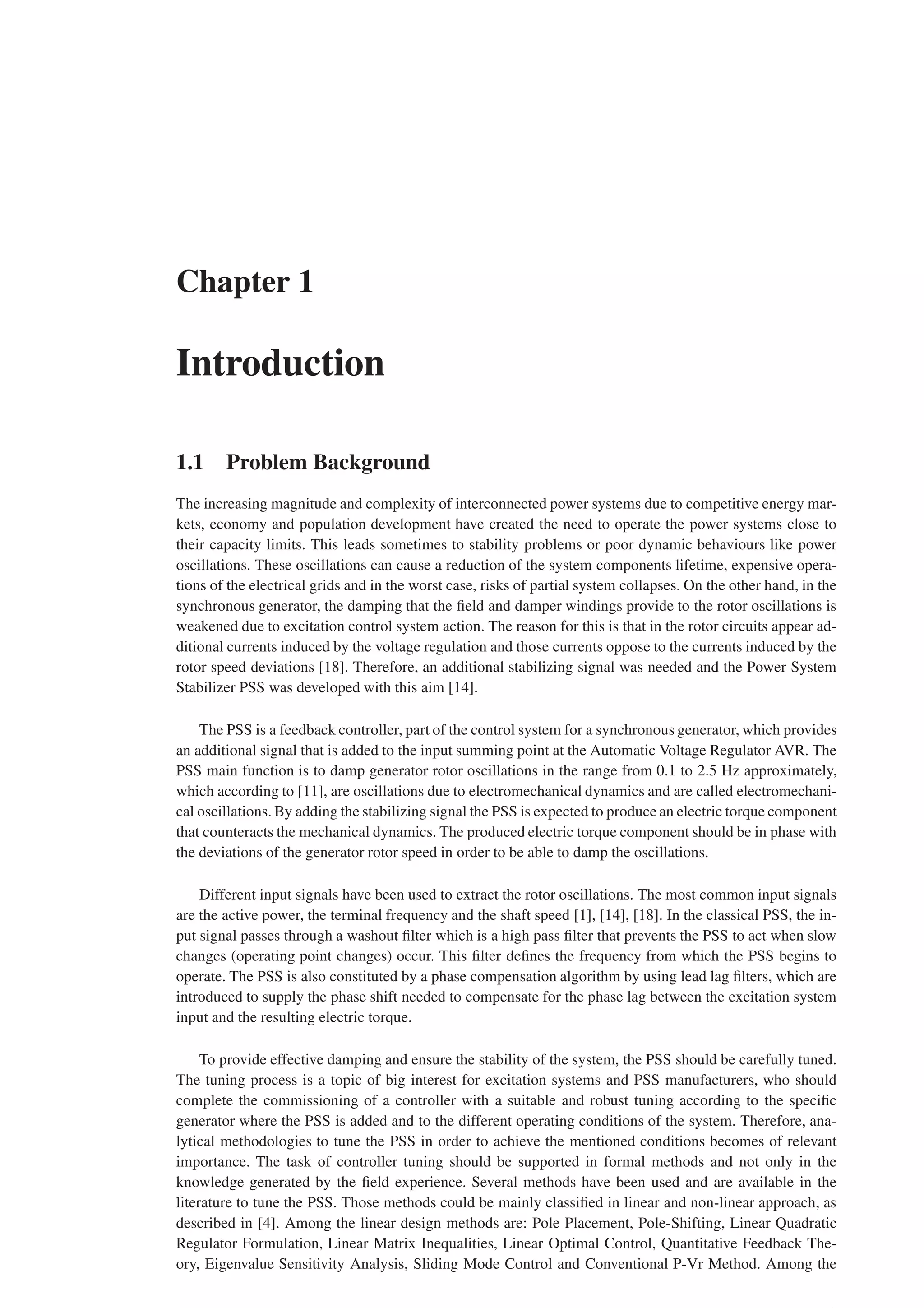 Chapter 1
Introduction
1.1 Problem Background
The increasing magnitude and complexity of interconnected power systems due to competitive energy mar-
kets, economy and population development have created the need to operate the power systems close to
their capacity limits. This leads sometimes to stability problems or poor dynamic behaviours like power
oscillations. These oscillations can cause a reduction of the system components lifetime, expensive opera-
tions of the electrical grids and in the worst case, risks of partial system collapses. On the other hand, in the
synchronous generator, the damping that the field and damper windings provide to the rotor oscillations is
weakened due to excitation control system action. The reason for this is that in the rotor circuits appear ad-
ditional currents induced by the voltage regulation and those currents oppose to the currents induced by the
rotor speed deviations [18]. Therefore, an additional stabilizing signal was needed and the Power System
Stabilizer PSS was developed with this aim [14].
The PSS is a feedback controller, part of the control system for a synchronous generator, which provides
an additional signal that is added to the input summing point at the Automatic Voltage Regulator AVR. The
PSS main function is to damp generator rotor oscillations in the range from 0.1 to 2.5 Hz approximately,
which according to [11], are oscillations due to electromechanical dynamics and are called electromechani-
cal oscillations. By adding the stabilizing signal the PSS is expected to produce an electric torque component
that counteracts the mechanical dynamics. The produced electric torque component should be in phase with
the deviations of the generator rotor speed in order to be able to damp the oscillations.
Different input signals have been used to extract the rotor oscillations. The most common input signals
are the active power, the terminal frequency and the shaft speed [1], [14], [18]. In the classical PSS, the in-
put signal passes through a washout filter which is a high pass filter that prevents the PSS to act when slow
changes (operating point changes) occur. This filter defines the frequency from which the PSS begins to
operate. The PSS is also constituted by a phase compensation algorithm by using lead lag filters, which are
introduced to supply the phase shift needed to compensate for the phase lag between the excitation system
input and the resulting electric torque.
To provide effective damping and ensure the stability of the system, the PSS should be carefully tuned.
The tuning process is a topic of big interest for excitation systems and PSS manufacturers, who should
complete the commissioning of a controller with a suitable and robust tuning according to the specific
generator where the PSS is added and to the different operating conditions of the system. Therefore, ana-
lytical methodologies to tune the PSS in order to achieve the mentioned conditions becomes of relevant
importance. The task of controller tuning should be supported in formal methods and not only in the
knowledge generated by the field experience. Several methods have been used and are available in the
literature to tune the PSS. Those methods could be mainly classified in linear and non-linear approach, as
described in [4]. Among the linear design methods are: Pole Placement, Pole-Shifting, Linear Quadratic
Regulator Formulation, Linear Matrix Inequalities, Linear Optimal Control, Quantitative Feedback The-
ory, Eigenvalue Sensitivity Analysis, Sliding Mode Control and Conventional P-Vr Method. Among the
 