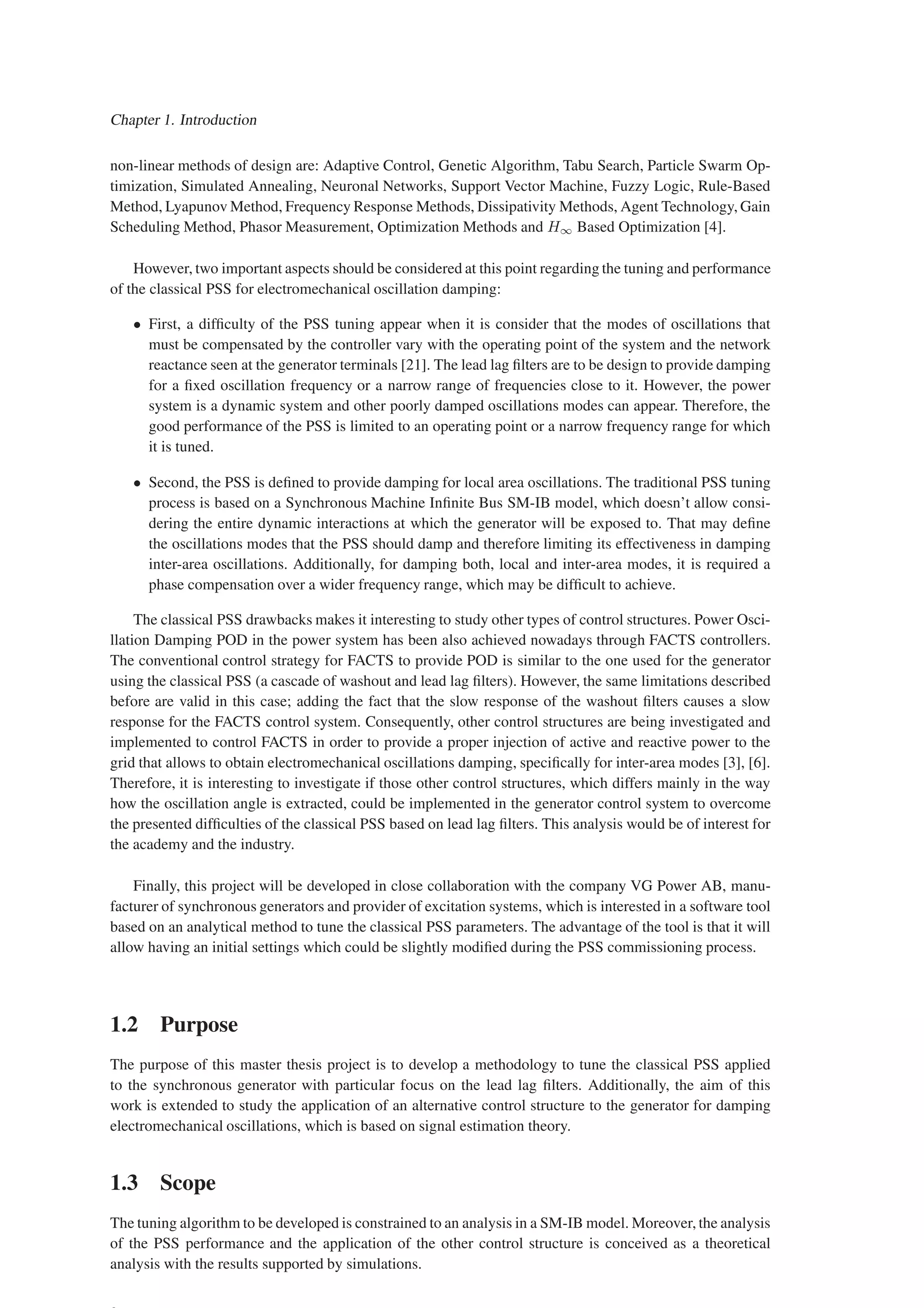 Chapter 1. Introduction
non-linear methods of design are: Adaptive Control, Genetic Algorithm, Tabu Search, Particle Swarm Op-
timization, Simulated Annealing, Neuronal Networks, Support Vector Machine, Fuzzy Logic, Rule-Based
Method, Lyapunov Method, Frequency Response Methods, Dissipativity Methods, Agent Technology, Gain
Scheduling Method, Phasor Measurement, Optimization Methods and H∞ Based Optimization [4].
However, two important aspects should be considered at this point regarding the tuning and performance
of the classical PSS for electromechanical oscillation damping:
• First, a difficulty of the PSS tuning appear when it is consider that the modes of oscillations that
must be compensated by the controller vary with the operating point of the system and the network
reactance seen at the generator terminals [21]. The lead lag filters are to be design to provide damping
for a fixed oscillation frequency or a narrow range of frequencies close to it. However, the power
system is a dynamic system and other poorly damped oscillations modes can appear. Therefore, the
good performance of the PSS is limited to an operating point or a narrow frequency range for which
it is tuned.
• Second, the PSS is defined to provide damping for local area oscillations. The traditional PSS tuning
process is based on a Synchronous Machine Infinite Bus SM-IB model, which doesn’t allow consi-
dering the entire dynamic interactions at which the generator will be exposed to. That may define
the oscillations modes that the PSS should damp and therefore limiting its effectiveness in damping
inter-area oscillations. Additionally, for damping both, local and inter-area modes, it is required a
phase compensation over a wider frequency range, which may be difficult to achieve.
The classical PSS drawbacks makes it interesting to study other types of control structures. Power Osci-
llation Damping POD in the power system has been also achieved nowadays through FACTS controllers.
The conventional control strategy for FACTS to provide POD is similar to the one used for the generator
using the classical PSS (a cascade of washout and lead lag filters). However, the same limitations described
before are valid in this case; adding the fact that the slow response of the washout filters causes a slow
response for the FACTS control system. Consequently, other control structures are being investigated and
implemented to control FACTS in order to provide a proper injection of active and reactive power to the
grid that allows to obtain electromechanical oscillations damping, specifically for inter-area modes [3], [6].
Therefore, it is interesting to investigate if those other control structures, which differs mainly in the way
how the oscillation angle is extracted, could be implemented in the generator control system to overcome
the presented difficulties of the classical PSS based on lead lag filters. This analysis would be of interest for
the academy and the industry.
Finally, this project will be developed in close collaboration with the company VG Power AB, manu-
facturer of synchronous generators and provider of excitation systems, which is interested in a software tool
based on an analytical method to tune the classical PSS parameters. The advantage of the tool is that it will
allow having an initial settings which could be slightly modified during the PSS commissioning process.
1.2 Purpose
The purpose of this master thesis project is to develop a methodology to tune the classical PSS applied
to the synchronous generator with particular focus on the lead lag filters. Additionally, the aim of this
work is extended to study the application of an alternative control structure to the generator for damping
electromechanical oscillations, which is based on signal estimation theory.
1.3 Scope
The tuning algorithm to be developed is constrained to an analysis in a SM-IB model. Moreover, the analysis
of the PSS performance and the application of the other control structure is conceived as a theoretical
analysis with the results supported by simulations.
 