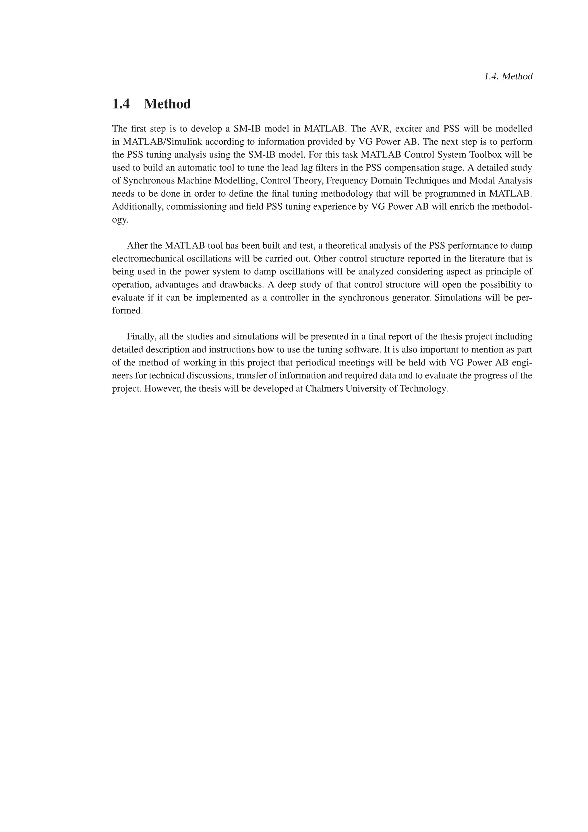 1.4. Method
1.4 Method
The first step is to develop a SM-IB model in MATLAB. The AVR, exciter and PSS will be modelled
in MATLAB/Simulink according to information provided by VG Power AB. The next step is to perform
the PSS tuning analysis using the SM-IB model. For this task MATLAB Control System Toolbox will be
used to build an automatic tool to tune the lead lag filters in the PSS compensation stage. A detailed study
of Synchronous Machine Modelling, Control Theory, Frequency Domain Techniques and Modal Analysis
needs to be done in order to define the final tuning methodology that will be programmed in MATLAB.
Additionally, commissioning and field PSS tuning experience by VG Power AB will enrich the methodol-
ogy.
After the MATLAB tool has been built and test, a theoretical analysis of the PSS performance to damp
electromechanical oscillations will be carried out. Other control structure reported in the literature that is
being used in the power system to damp oscillations will be analyzed considering aspect as principle of
operation, advantages and drawbacks. A deep study of that control structure will open the possibility to
evaluate if it can be implemented as a controller in the synchronous generator. Simulations will be per-
formed.
Finally, all the studies and simulations will be presented in a final report of the thesis project including
detailed description and instructions how to use the tuning software. It is also important to mention as part
of the method of working in this project that periodical meetings will be held with VG Power AB engi-
neers for technical discussions, transfer of information and required data and to evaluate the progress of the
project. However, the thesis will be developed at Chalmers University of Technology.
 