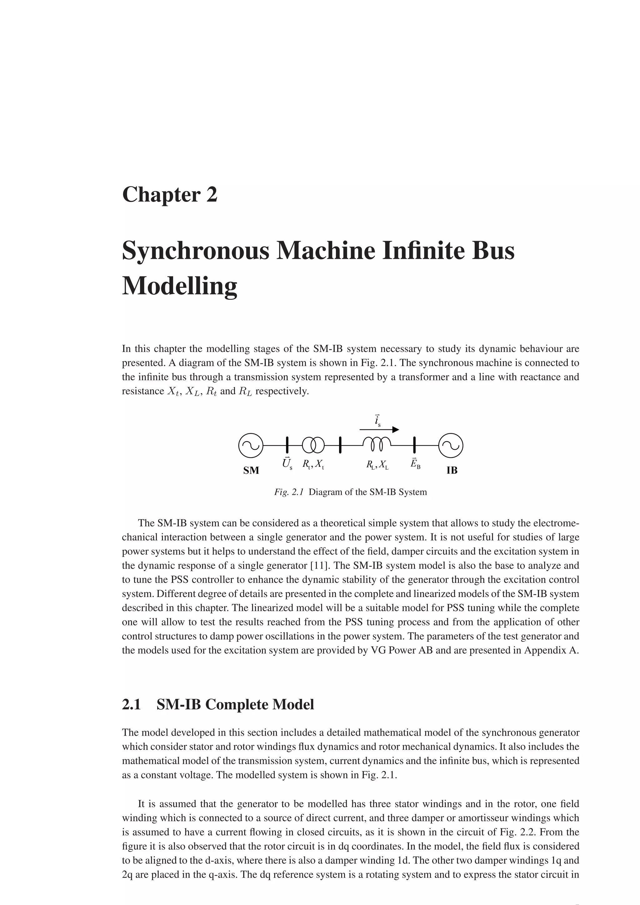 Chapter 2
Synchronous Machine Infinite Bus
Modelling
In this chapter the modelling stages of the SM-IB system necessary to study its dynamic behaviour are
presented. A diagram of the SM-IB system is shown in Fig. 2.1. The synchronous machine is connected to
the infinite bus through a transmission system represented by a transformer and a line with reactance and
resistance Xt, XL, Rt and RL respectively.
Fig. 2.1 Diagram of the SM-IB System
The SM-IB system can be considered as a theoretical simple system that allows to study the electrome-
chanical interaction between a single generator and the power system. It is not useful for studies of large
power systems but it helps to understand the effect of the field, damper circuits and the excitation system in
the dynamic response of a single generator [11]. The SM-IB system model is also the base to analyze and
to tune the PSS controller to enhance the dynamic stability of the generator through the excitation control
system. Different degree of details are presented in the complete and linearized models of the SM-IB system
described in this chapter. The linearized model will be a suitable model for PSS tuning while the complete
one will allow to test the results reached from the PSS tuning process and from the application of other
control structures to damp power oscillations in the power system. The parameters of the test generator and
the models used for the excitation system are provided by VG Power AB and are presented in Appendix A.
2.1 SM-IB Complete Model
The model developed in this section includes a detailed mathematical model of the synchronous generator
which consider stator and rotor windings flux dynamics and rotor mechanical dynamics. It also includes the
mathematical model of the transmission system, current dynamics and the infinite bus, which is represented
as a constant voltage. The modelled system is shown in Fig. 2.1.
It is assumed that the generator to be modelled has three stator windings and in the rotor, one field
winding which is connected to a source of direct current, and three damper or amortisseur windings which
is assumed to have a current flowing in closed circuits, as it is shown in the circuit of Fig. 2.2. From the
figure it is also observed that the rotor circuit is in dq coordinates. In the model, the field flux is considered
to be aligned to the d-axis, where there is also a damper winding 1d. The other two damper windings 1q and
2q are placed in the q-axis. The dq reference system is a rotating system and to express the stator circuit in
 
