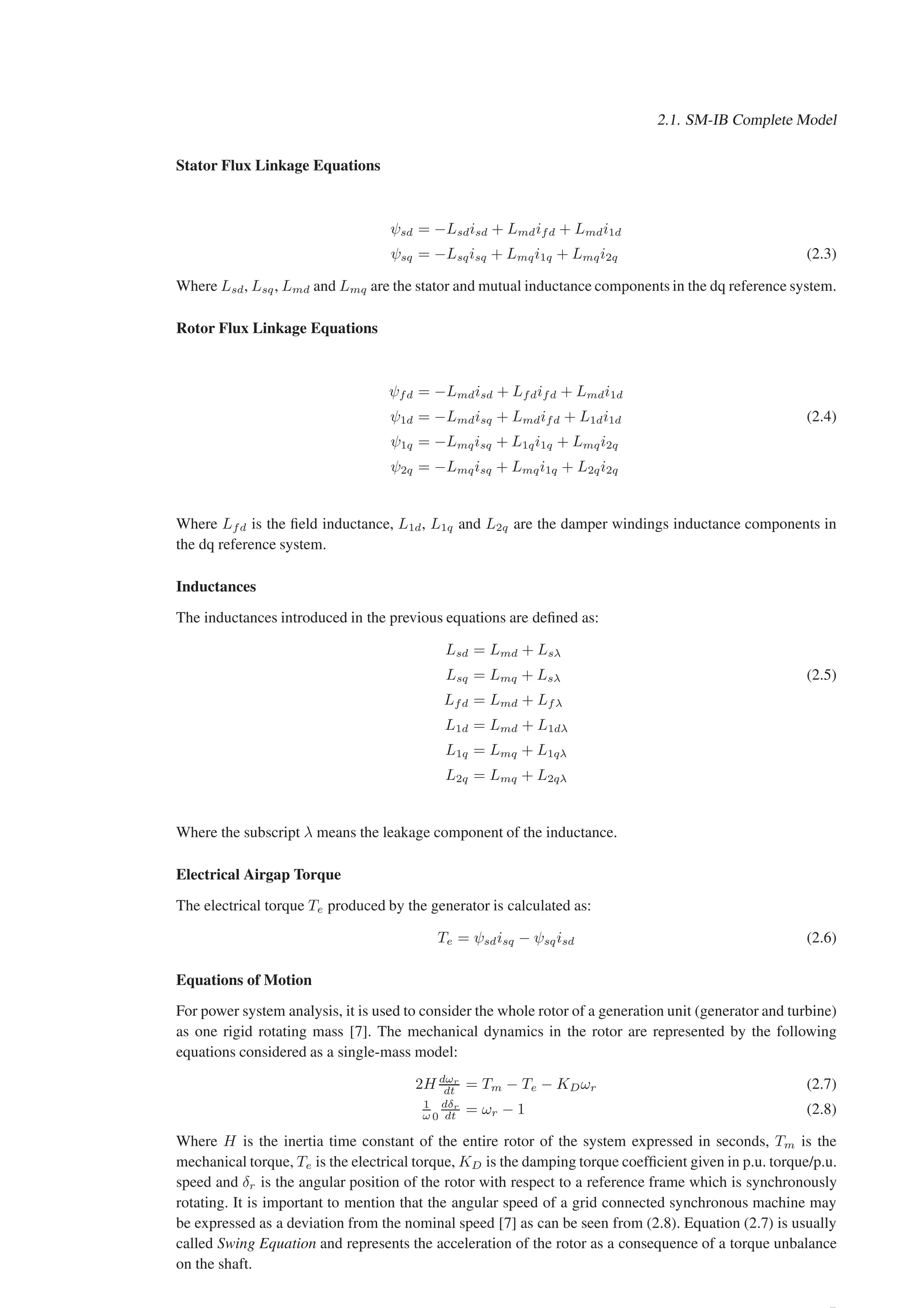 2.1. SM-IB Complete Model
Stator Flux Linkage Equations
ψsd = −Lsdisd + Lmdifd + Lmdi1d
ψsq = −Lsqisq + Lmqi1q + Lmqi2q (2.3)
Where Lsd, Lsq, Lmd and Lmq are the stator and mutual inductance components in the dq reference system.
Rotor Flux Linkage Equations
ψfd = −Lmdisd + Lfdifd + Lmdi1d
ψ1d = −Lmdisq + Lmdifd + L1di1d (2.4)
ψ1q = −Lmqisq + L1qi1q + Lmqi2q
ψ2q = −Lmqisq + Lmqi1q + L2qi2q
Where Lfd is the field inductance, L1d, L1q and L2q are the damper windings inductance components in
the dq reference system.
Inductances
The inductances introduced in the previous equations are defined as:
Lsd = Lmd + Lsλ
Lsq = Lmq + Lsλ (2.5)
Lfd = Lmd + Lfλ
L1d = Lmd + L1dλ
L1q = Lmq + L1qλ
L2q = Lmq + L2qλ
Where the subscript λ means the leakage component of the inductance.
Electrical Airgap Torque
The electrical torque Te produced by the generator is calculated as:
Te = ψsdisq − ψsqisd (2.6)
Equations of Motion
For power system analysis, it is used to consider the whole rotor of a generation unit (generator and turbine)
as one rigid rotating mass [7]. The mechanical dynamics in the rotor are represented by the following
equations considered as a single-mass model:
2H dωr
dt = Tm − Te − KDωr (2.7)
1
ω 0
dδr
dt = ωr − 1 (2.8)
Where H is the inertia time constant of the entire rotor of the system expressed in seconds, Tm is the
mechanical torque, Te is the electrical torque, KD is the damping torque coefficient given in p.u. torque/p.u.
speed and δr is the angular position of the rotor with respect to a reference frame which is synchronously
rotating. It is important to mention that the angular speed of a grid connected synchronous machine may
be expressed as a deviation from the nominal speed [7] as can be seen from (2.8). Equation (2.7) is usually
called Swing Equation and represents the acceleration of the rotor as a consequence of a torque unbalance
on the shaft.
 