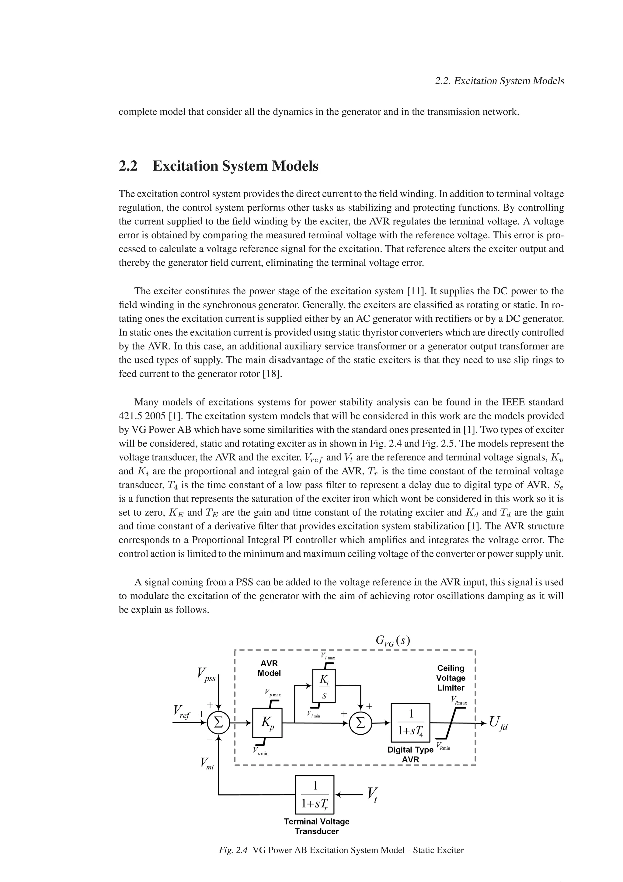 2.2. Excitation System Models
complete model that consider all the dynamics in the generator and in the transmission network.
2.2 Excitation System Models
The excitation control system provides the direct current to the field winding. In addition to terminal voltage
regulation, the control system performs other tasks as stabilizing and protecting functions. By controlling
the current supplied to the field winding by the exciter, the AVR regulates the terminal voltage. A voltage
error is obtained by comparing the measured terminal voltage with the reference voltage. This error is pro-
cessed to calculate a voltage reference signal for the excitation. That reference alters the exciter output and
thereby the generator field current, eliminating the terminal voltage error.
The exciter constitutes the power stage of the excitation system [11]. It supplies the DC power to the
field winding in the synchronous generator. Generally, the exciters are classified as rotating or static. In ro-
tating ones the excitation current is supplied either by an AC generator with rectifiers or by a DC generator.
In static ones the excitation current is provided using static thyristor converters which are directly controlled
by the AVR. In this case, an additional auxiliary service transformer or a generator output transformer are
the used types of supply. The main disadvantage of the static exciters is that they need to use slip rings to
feed current to the generator rotor [18].
Many models of excitations systems for power stability analysis can be found in the IEEE standard
421.5 2005 [1]. The excitation system models that will be considered in this work are the models provided
by VG Power AB which have some similarities with the standard ones presented in [1]. Two types of exciter
will be considered, static and rotating exciter as in shown in Fig. 2.4 and Fig. 2.5. The models represent the
voltage transducer, the AVR and the exciter. Vref and Vt are the reference and terminal voltage signals, Kp
and Ki are the proportional and integral gain of the AVR, Tr is the time constant of the terminal voltage
transducer, T4 is the time constant of a low pass filter to represent a delay due to digital type of AVR, Se
is a function that represents the saturation of the exciter iron which wont be considered in this work so it is
set to zero, KE and TE are the gain and time constant of the rotating exciter and Kd and Td are the gain
and time constant of a derivative filter that provides excitation system stabilization [1]. The AVR structure
corresponds to a Proportional Integral PI controller which amplifies and integrates the voltage error. The
control action is limited to the minimum and maximum ceiling voltage of the converter or power supply unit.
A signal coming from a PSS can be added to the voltage reference in the AVR input, this signal is used
to modulate the excitation of the generator with the aim of achieving rotor oscillations damping as it will
be explain as follows.
Fig. 2.4 VG Power AB Excitation System Model - Static Exciter
 