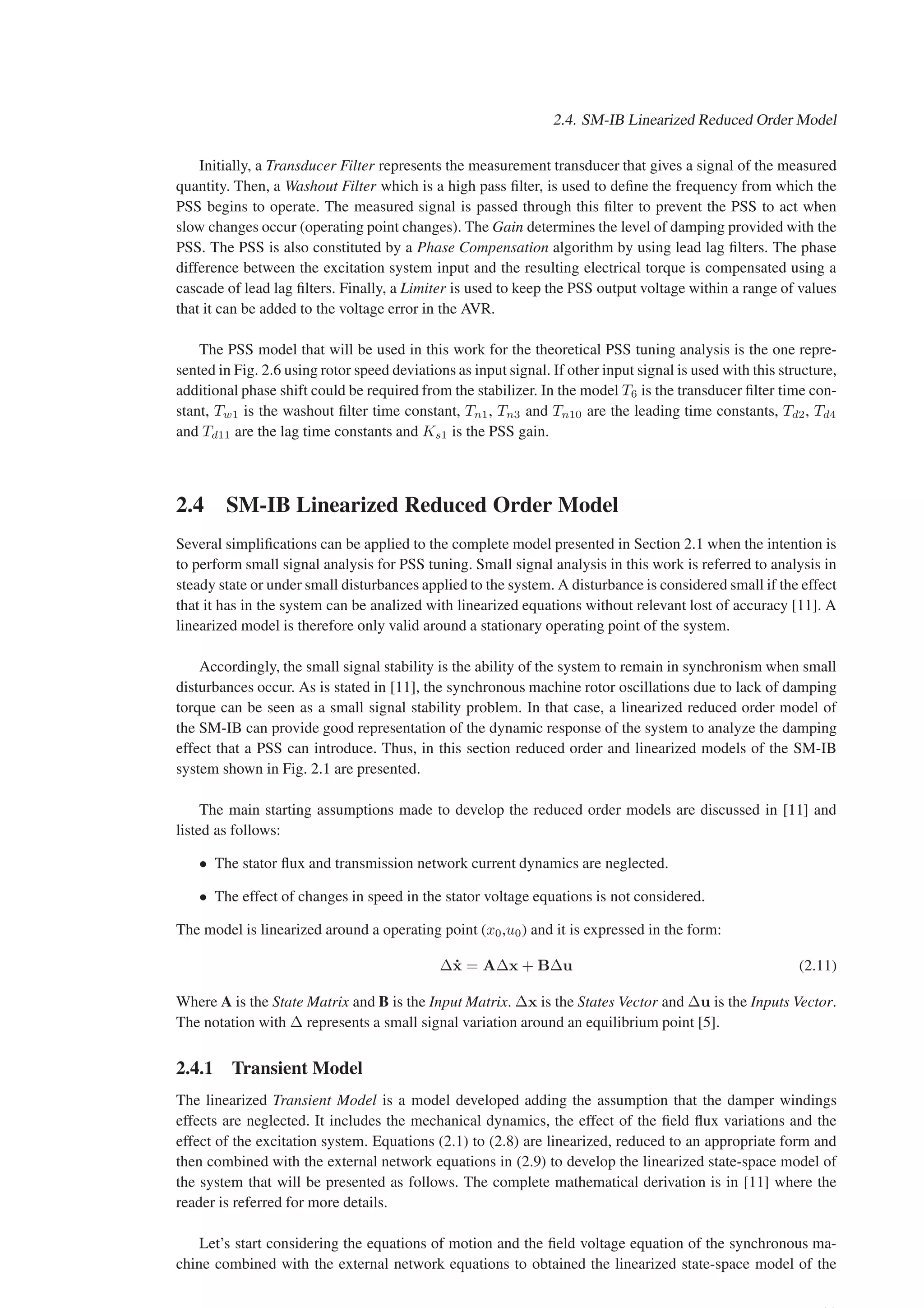 2.4. SM-IB Linearized Reduced Order Model
Initially, a Transducer Filter represents the measurement transducer that gives a signal of the measured
quantity. Then, a Washout Filter which is a high pass filter, is used to define the frequency from which the
PSS begins to operate. The measured signal is passed through this filter to prevent the PSS to act when
slow changes occur (operating point changes). The Gain determines the level of damping provided with the
PSS. The PSS is also constituted by a Phase Compensation algorithm by using lead lag filters. The phase
difference between the excitation system input and the resulting electrical torque is compensated using a
cascade of lead lag filters. Finally, a Limiter is used to keep the PSS output voltage within a range of values
that it can be added to the voltage error in the AVR.
The PSS model that will be used in this work for the theoretical PSS tuning analysis is the one repre-
sented in Fig. 2.6 using rotor speed deviations as input signal. If other input signal is used with this structure,
additional phase shift could be required from the stabilizer. In the model T6 is the transducer filter time con-
stant, Tw1 is the washout filter time constant, Tn1, Tn3 and Tn10 are the leading time constants, Td2, Td4
and Td11 are the lag time constants and Ks1 is the PSS gain.
2.4 SM-IB Linearized Reduced Order Model
Several simplifications can be applied to the complete model presented in Section 2.1 when the intention is
to perform small signal analysis for PSS tuning. Small signal analysis in this work is referred to analysis in
steady state or under small disturbances applied to the system. A disturbance is considered small if the effect
that it has in the system can be analized with linearized equations without relevant lost of accuracy [11]. A
linearized model is therefore only valid around a stationary operating point of the system.
Accordingly, the small signal stability is the ability of the system to remain in synchronism when small
disturbances occur. As is stated in [11], the synchronous machine rotor oscillations due to lack of damping
torque can be seen as a small signal stability problem. In that case, a linearized reduced order model of
the SM-IB can provide good representation of the dynamic response of the system to analyze the damping
effect that a PSS can introduce. Thus, in this section reduced order and linearized models of the SM-IB
system shown in Fig. 2.1 are presented.
The main starting assumptions made to develop the reduced order models are discussed in [11] and
listed as follows:
• The stator flux and transmission network current dynamics are neglected.
• The effect of changes in speed in the stator voltage equations is not considered.
The model is linearized around a operating point (x0,u0) and it is expressed in the form:
∆ẋ = A∆x + B∆u (2.11)
Where A is the State Matrix and B is the Input Matrix. ∆x is the States Vector and ∆u is the Inputs Vector.
The notation with ∆ represents a small signal variation around an equilibrium point [5].
2.4.1 Transient Model
The linearized Transient Model is a model developed adding the assumption that the damper windings
effects are neglected. It includes the mechanical dynamics, the effect of the field flux variations and the
effect of the excitation system. Equations (2.1) to (2.8) are linearized, reduced to an appropriate form and
then combined with the external network equations in (2.9) to develop the linearized state-space model of
the system that will be presented as follows. The complete mathematical derivation is in [11] where the
reader is referred for more details.
Let’s start considering the equations of motion and the field voltage equation of the synchronous ma-
chine combined with the external network equations to obtained the linearized state-space model of the
 