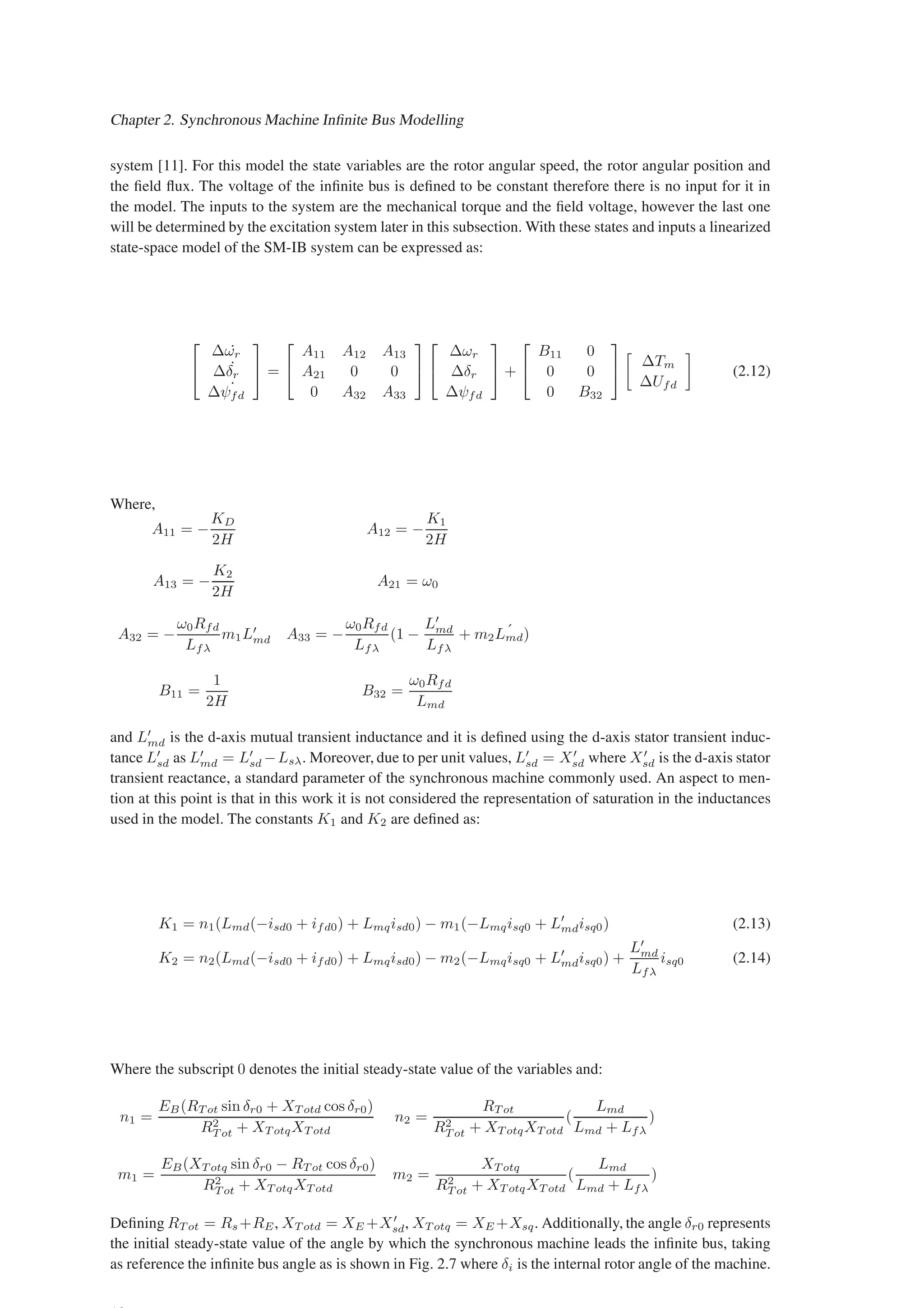 Chapter 2. Synchronous Machine Infinite Bus Modelling
system [11]. For this model the state variables are the rotor angular speed, the rotor angular position and
the field flux. The voltage of the infinite bus is defined to be constant therefore there is no input for it in
the model. The inputs to the system are the mechanical torque and the field voltage, however the last one
will be determined by the excitation system later in this subsection. With these states and inputs a linearized
state-space model of the SM-IB system can be expressed as:


∆ ˙
ωr
∆ ˙
δr
∆ ˙
ψfd

 =


A11 A12 A13
A21 0 0
0 A32 A33




∆ωr
∆δr
∆ψfd

 +


B11 0
0 0
0 B32



∆Tm
∆Ufd

(2.12)
Where,
A11 = −
KD
2H
A12 = −
K1
2H
A13 = −
K2
2H
A21 = ω0
A32 = −
ω0Rfd
Lfλ
m1L′
md A33 = −
ω0Rfd
Lfλ
(1 −
L′
md
Lfλ
+ m2
´
Lmd)
B11 =
1
2H
B32 =
ω0Rfd
Lmd
and L′
md is the d-axis mutual transient inductance and it is defined using the d-axis stator transient induc-
tance L′
sd as L′
md = L′
sd −Lsλ. Moreover, due to per unit values, L′
sd = X′
sd where X′
sd is the d-axis stator
transient reactance, a standard parameter of the synchronous machine commonly used. An aspect to men-
tion at this point is that in this work it is not considered the representation of saturation in the inductances
used in the model. The constants K1 and K2 are defined as:
K1 = n1(Lmd(−isd0 + ifd0) + Lmqisd0) − m1(−Lmqisq0 + L′
mdisq0) (2.13)
K2 = n2(Lmd(−isd0 + ifd0) + Lmqisd0) − m2(−Lmqisq0 + L′
mdisq0) +
L′
md
Lfλ
isq0 (2.14)
Where the subscript 0 denotes the initial steady-state value of the variables and:
n1 =
EB(RT ot sin δr0 + XT otd cos δr0)
R2
T ot + XT otqXT otd
n2 =
RT ot
R2
T ot + XT otqXT otd
(
Lmd
Lmd + Lfλ
)
m1 =
EB(XT otq sin δr0 − RT ot cos δr0)
R2
T ot + XT otqXT otd
m2 =
XT otq
R2
T ot + XT otqXT otd
(
Lmd
Lmd + Lfλ
)
Defining RT ot = Rs+RE, XT otd = XE +X′
sd, XT otq = XE +Xsq. Additionally, the angle δr0 represents
the initial steady-state value of the angle by which the synchronous machine leads the infinite bus, taking
as reference the infinite bus angle as is shown in Fig. 2.7 where δi is the internal rotor angle of the machine.
 