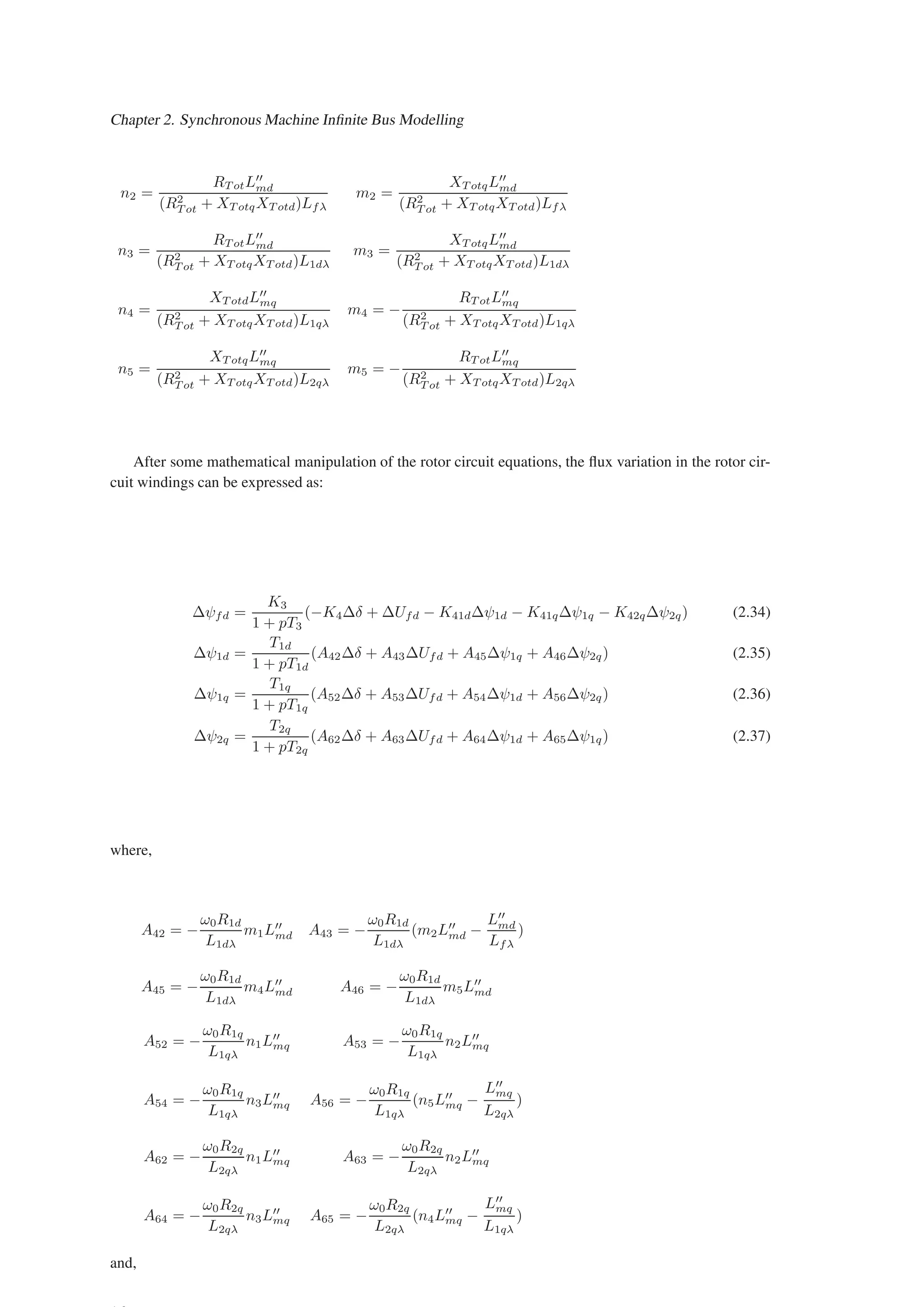 Chapter 2. Synchronous Machine Infinite Bus Modelling
n2 =
RT otL′′
md
(R2
T ot + XT otqXT otd)Lfλ
m2 =
XT otqL′′
md
(R2
T ot + XT otqXT otd)Lfλ
n3 =
RT otL′′
md
(R2
T ot + XT otqXT otd)L1dλ
m3 =
XT otqL′′
md
(R2
T ot + XT otqXT otd)L1dλ
n4 =
XT otdL′′
mq
(R2
T ot + XT otqXT otd)L1qλ
m4 = −
RT otL′′
mq
(R2
T ot + XT otqXT otd)L1qλ
n5 =
XT otqL′′
mq
(R2
T ot + XT otqXT otd)L2qλ
m5 = −
RT otL′′
mq
(R2
T ot + XT otqXT otd)L2qλ
After some mathematical manipulation of the rotor circuit equations, the flux variation in the rotor cir-
cuit windings can be expressed as:
∆ψfd =
K3
1 + pT3
(−K4∆δ + ∆Ufd − K41d∆ψ1d − K41q∆ψ1q − K42q∆ψ2q) (2.34)
∆ψ1d =
T1d
1 + pT1d
(A42∆δ + A43∆Ufd + A45∆ψ1q + A46∆ψ2q) (2.35)
∆ψ1q =
T1q
1 + pT1q
(A52∆δ + A53∆Ufd + A54∆ψ1d + A56∆ψ2q) (2.36)
∆ψ2q =
T2q
1 + pT2q
(A62∆δ + A63∆Ufd + A64∆ψ1d + A65∆ψ1q) (2.37)
where,
A42 = −
ω0R1d
L1dλ
m1L′′
md A43 = −
ω0R1d
L1dλ
(m2L′′
md −
L′′
md
Lfλ
)
A45 = −
ω0R1d
L1dλ
m4L′′
md A46 = −
ω0R1d
L1dλ
m5L′′
md
A52 = −
ω0R1q
L1qλ
n1L′′
mq A53 = −
ω0R1q
L1qλ
n2L′′
mq
A54 = −
ω0R1q
L1qλ
n3L′′
mq A56 = −
ω0R1q
L1qλ
(n5L′′
mq −
L′′
mq
L2qλ
)
A62 = −
ω0R2q
L2qλ
n1L′′
mq A63 = −
ω0R2q
L2qλ
n2L′′
mq
A64 = −
ω0R2q
L2qλ
n3L′′
mq A65 = −
ω0R2q
L2qλ
(n4L′′
mq −
L′′
mq
L1qλ
)
and,
 