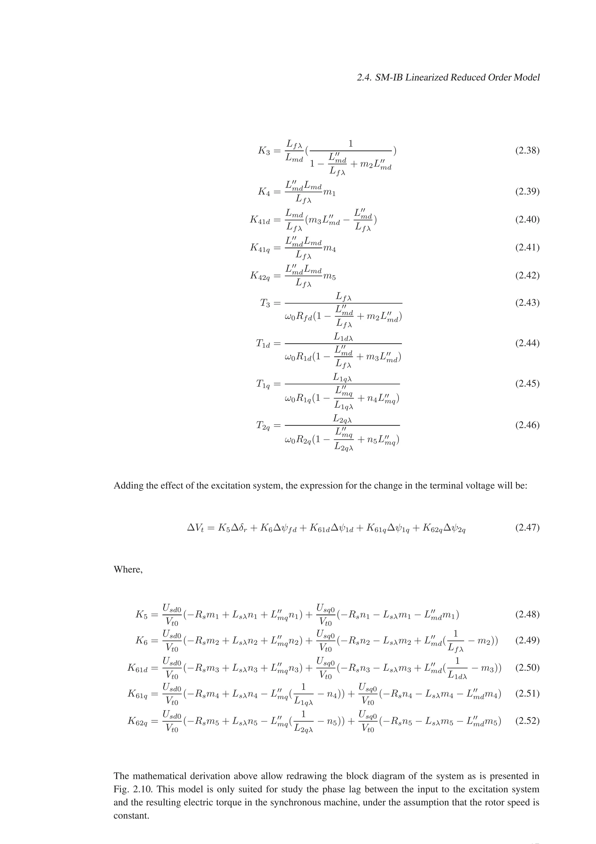 2.4. SM-IB Linearized Reduced Order Model
K3 =
Lfλ
Lmd
(
1
1 −
L′′
md
Lfλ
+ m2L′′
md
) (2.38)
K4 =
L′′
mdLmd
Lfλ
m1 (2.39)
K41d =
Lmd
Lfλ
(m3L′′
md −
L′′
md
Lfλ
) (2.40)
K41q =
L′′
mdLmd
Lfλ
m4 (2.41)
K42q =
L′′
mdLmd
Lfλ
m5 (2.42)
T3 =
Lfλ
ω0Rfd(1 −
L′′
md
Lfλ
+ m2L′′
md)
(2.43)
T1d =
L1dλ
ω0R1d(1 −
L′′
md
Lfλ
+ m3L′′
md)
(2.44)
T1q =
L1qλ
ω0R1q(1 −
L′′
mq
L1qλ
+ n4L′′
mq)
(2.45)
T2q =
L2qλ
ω0R2q(1 −
L′′
mq
L2qλ
+ n5L′′
mq)
(2.46)
Adding the effect of the excitation system, the expression for the change in the terminal voltage will be:
∆Vt = K5∆δr + K6∆ψfd + K61d∆ψ1d + K61q∆ψ1q + K62q∆ψ2q (2.47)
Where,
K5 =
Usd0
Vt0
(−Rsm1 + Lsλn1 + L′′
mqn1) +
Usq0
Vt0
(−Rsn1 − Lsλm1 − L′′
mdm1) (2.48)
K6 =
Usd0
Vt0
(−Rsm2 + Lsλn2 + L′′
mqn2) +
Usq0
Vt0
(−Rsn2 − Lsλm2 + L′′
md(
1
Lfλ
− m2)) (2.49)
K61d =
Usd0
Vt0
(−Rsm3 + Lsλn3 + L′′
mqn3) +
Usq0
Vt0
(−Rsn3 − Lsλm3 + L′′
md(
1
L1dλ
− m3)) (2.50)
K61q =
Usd0
Vt0
(−Rsm4 + Lsλn4 − L′′
mq(
1
L1qλ
− n4)) +
Usq0
Vt0
(−Rsn4 − Lsλm4 − L′′
mdm4) (2.51)
K62q =
Usd0
Vt0
(−Rsm5 + Lsλn5 − L′′
mq(
1
L2qλ
− n5)) +
Usq0
Vt0
(−Rsn5 − Lsλm5 − L′′
mdm5) (2.52)
The mathematical derivation above allow redrawing the block diagram of the system as is presented in
Fig. 2.10. This model is only suited for study the phase lag between the input to the excitation system
and the resulting electric torque in the synchronous machine, under the assumption that the rotor speed is
constant.
 