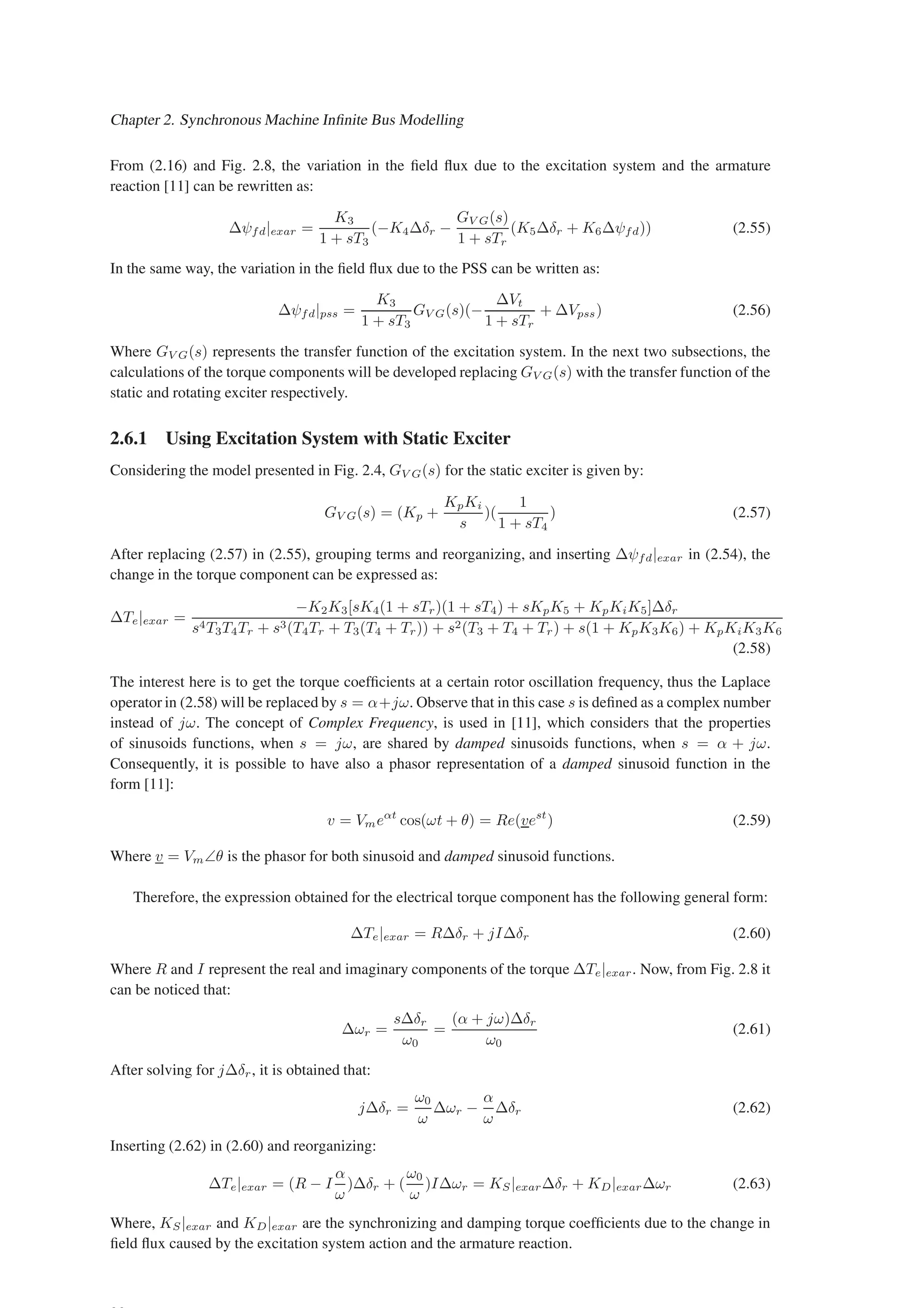 Chapter 2. Synchronous Machine Infinite Bus Modelling
From (2.16) and Fig. 2.8, the variation in the field flux due to the excitation system and the armature
reaction [11] can be rewritten as:
∆ψfd|exar =
K3
1 + sT3
(−K4∆δr −
GV G(s)
1 + sTr
(K5∆δr + K6∆ψfd)) (2.55)
In the same way, the variation in the field flux due to the PSS can be written as:
∆ψfd|pss =
K3
1 + sT3
GV G(s)(−
∆Vt
1 + sTr
+ ∆Vpss) (2.56)
Where GV G(s) represents the transfer function of the excitation system. In the next two subsections, the
calculations of the torque components will be developed replacing GV G(s) with the transfer function of the
static and rotating exciter respectively.
2.6.1 Using Excitation System with Static Exciter
Considering the model presented in Fig. 2.4, GV G(s) for the static exciter is given by:
GV G(s) = (Kp +
KpKi
s
)(
1
1 + sT4
) (2.57)
After replacing (2.57) in (2.55), grouping terms and reorganizing, and inserting ∆ψfd|exar in (2.54), the
change in the torque component can be expressed as:
∆Te|exar =
−K2K3[sK4(1 + sTr)(1 + sT4) + sKpK5 + KpKiK5]∆δr
s4T3T4Tr + s3(T4Tr + T3(T4 + Tr)) + s2(T3 + T4 + Tr) + s(1 + KpK3K6) + KpKiK3K6
(2.58)
The interest here is to get the torque coefficients at a certain rotor oscillation frequency, thus the Laplace
operator in (2.58) will be replaced by s = α+jω. Observe that in this case s is defined as a complex number
instead of jω. The concept of Complex Frequency, is used in [11], which considers that the properties
of sinusoids functions, when s = jω, are shared by damped sinusoids functions, when s = α + jω.
Consequently, it is possible to have also a phasor representation of a damped sinusoid function in the
form [11]:
v = Vmeαt
cos(ωt + θ) = Re(vest
) (2.59)
Where v = Vm∠θ is the phasor for both sinusoid and damped sinusoid functions.
Therefore, the expression obtained for the electrical torque component has the following general form:
∆Te|exar = R∆δr + jI∆δr (2.60)
Where R and I represent the real and imaginary components of the torque ∆Te|exar. Now, from Fig. 2.8 it
can be noticed that:
∆ωr =
s∆δr
ω0
=
(α + jω)∆δr
ω0
(2.61)
After solving for j∆δr, it is obtained that:
j∆δr =
ω0
ω
∆ωr −
α
ω
∆δr (2.62)
Inserting (2.62) in (2.60) and reorganizing:
∆Te|exar = (R − I
α
ω
)∆δr + (
ω0
ω
)I∆ωr = KS|exar∆δr + KD|exar∆ωr (2.63)
Where, KS|exar and KD|exar are the synchronizing and damping torque coefficients due to the change in
field flux caused by the excitation system action and the armature reaction.
 