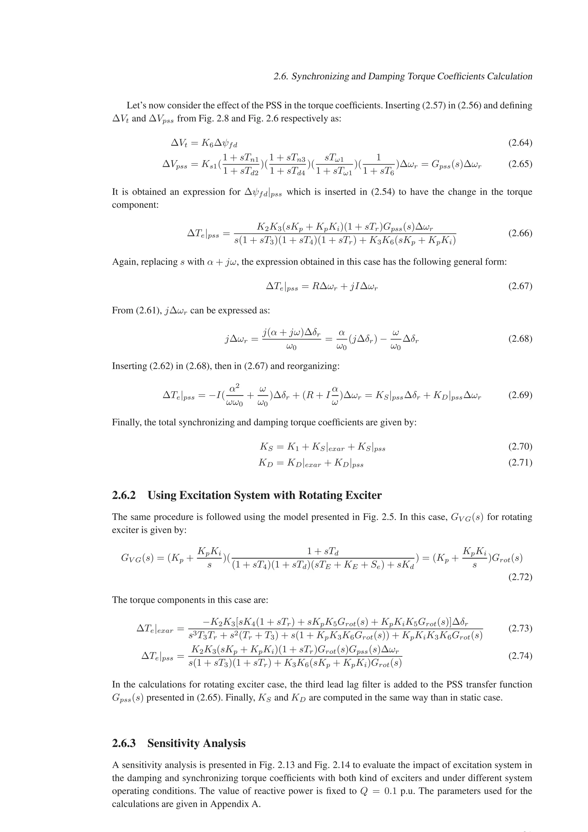 2.6. Synchronizing and Damping Torque Coefficients Calculation
Let’s now consider the effect of the PSS in the torque coefficients. Inserting (2.57) in (2.56) and defining
∆Vt and ∆Vpss from Fig. 2.8 and Fig. 2.6 respectively as:
∆Vt = K6∆ψfd (2.64)
∆Vpss = Ks1(
1 + sTn1
1 + sTd2
)(
1 + sTn3
1 + sTd4
)(
sTω1
1 + sTω1
)(
1
1 + sT6
)∆ωr = Gpss(s)∆ωr (2.65)
It is obtained an expression for ∆ψfd|pss which is inserted in (2.54) to have the change in the torque
component:
∆Te|pss =
K2K3(sKp + KpKi)(1 + sTr)Gpss(s)∆ωr
s(1 + sT3)(1 + sT4)(1 + sTr) + K3K6(sKp + KpKi)
(2.66)
Again, replacing s with α + jω, the expression obtained in this case has the following general form:
∆Te|pss = R∆ωr + jI∆ωr (2.67)
From (2.61), j∆ωr can be expressed as:
j∆ωr =
j(α + jω)∆δr
ω0
=
α
ω0
(j∆δr) −
ω
ω0
∆δr (2.68)
Inserting (2.62) in (2.68), then in (2.67) and reorganizing:
∆Te|pss = −I(
α2
ωω0
+
ω
ω0
)∆δr + (R + I
α
ω
)∆ωr = KS|pss∆δr + KD|pss∆ωr (2.69)
Finally, the total synchronizing and damping torque coefficients are given by:
KS = K1 + KS|exar + KS|pss (2.70)
KD = KD|exar + KD|pss (2.71)
2.6.2 Using Excitation System with Rotating Exciter
The same procedure is followed using the model presented in Fig. 2.5. In this case, GV G(s) for rotating
exciter is given by:
GV G(s) = (Kp +
KpKi
s
)(
1 + sTd
(1 + sT4)(1 + sTd)(sTE + KE + Se) + sKd
) = (Kp +
KpKi
s
)Grot(s)
(2.72)
The torque components in this case are:
∆Te|exar =
−K2K3[sK4(1 + sTr) + sKpK5Grot(s) + KpKiK5Grot(s)]∆δr
s3T3Tr + s2(Tr + T3) + s(1 + KpK3K6Grot(s)) + KpKiK3K6Grot(s)
(2.73)
∆Te|pss =
K2K3(sKp + KpKi)(1 + sTr)Grot(s)Gpss(s)∆ωr
s(1 + sT3)(1 + sTr) + K3K6(sKp + KpKi)Grot(s)
(2.74)
In the calculations for rotating exciter case, the third lead lag filter is added to the PSS transfer function
Gpss(s) presented in (2.65). Finally, KS and KD are computed in the same way than in static case.
2.6.3 Sensitivity Analysis
A sensitivity analysis is presented in Fig. 2.13 and Fig. 2.14 to evaluate the impact of excitation system in
the damping and synchronizing torque coefficients with both kind of exciters and under different system
operating conditions. The value of reactive power is fixed to Q = 0.1 p.u. The parameters used for the
calculations are given in Appendix A.
 