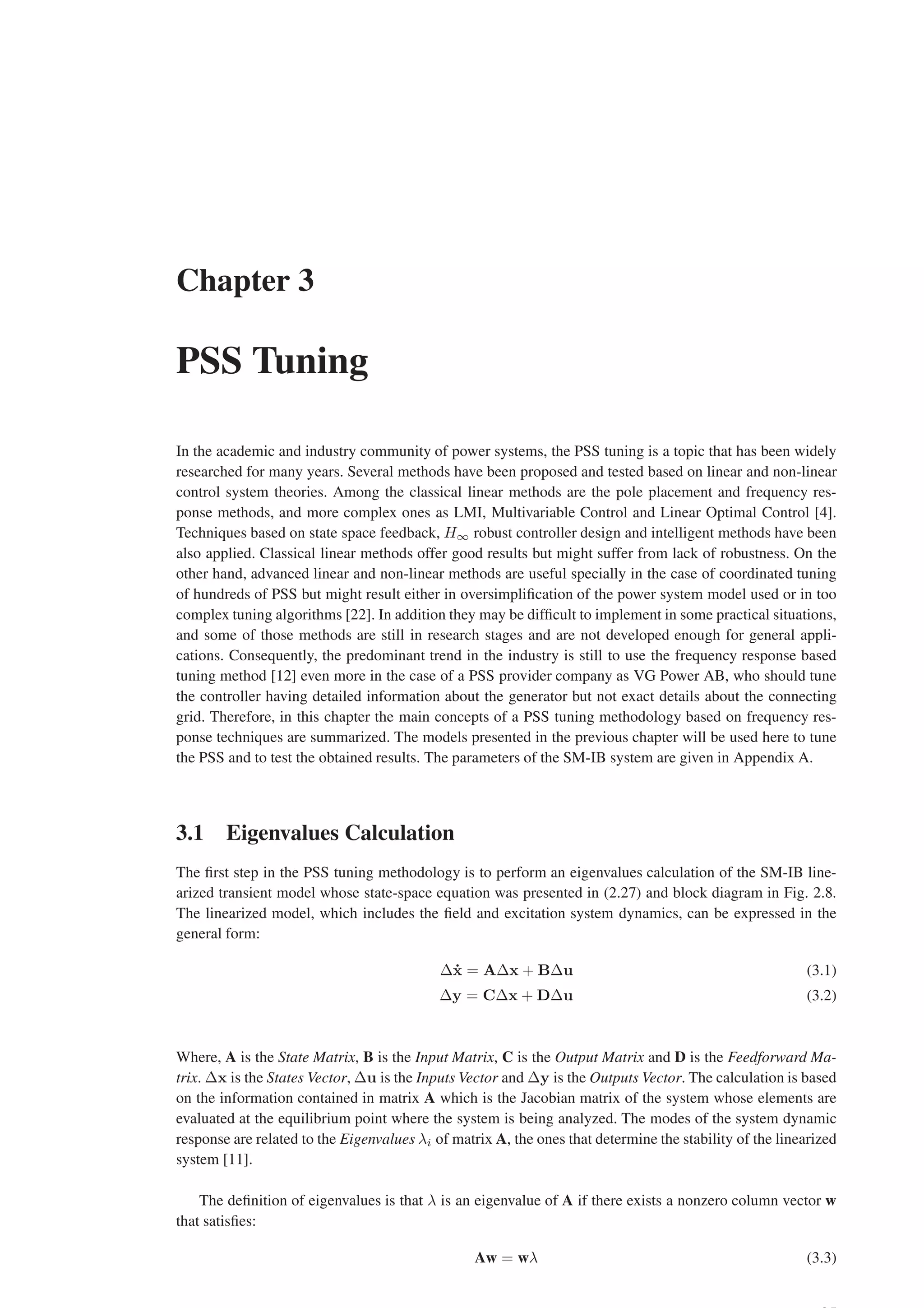 Chapter 3
PSS Tuning
In the academic and industry community of power systems, the PSS tuning is a topic that has been widely
researched for many years. Several methods have been proposed and tested based on linear and non-linear
control system theories. Among the classical linear methods are the pole placement and frequency res-
ponse methods, and more complex ones as LMI, Multivariable Control and Linear Optimal Control [4].
Techniques based on state space feedback, H∞ robust controller design and intelligent methods have been
also applied. Classical linear methods offer good results but might suffer from lack of robustness. On the
other hand, advanced linear and non-linear methods are useful specially in the case of coordinated tuning
of hundreds of PSS but might result either in oversimplification of the power system model used or in too
complex tuning algorithms [22]. In addition they may be difficult to implement in some practical situations,
and some of those methods are still in research stages and are not developed enough for general appli-
cations. Consequently, the predominant trend in the industry is still to use the frequency response based
tuning method [12] even more in the case of a PSS provider company as VG Power AB, who should tune
the controller having detailed information about the generator but not exact details about the connecting
grid. Therefore, in this chapter the main concepts of a PSS tuning methodology based on frequency res-
ponse techniques are summarized. The models presented in the previous chapter will be used here to tune
the PSS and to test the obtained results. The parameters of the SM-IB system are given in Appendix A.
3.1 Eigenvalues Calculation
The first step in the PSS tuning methodology is to perform an eigenvalues calculation of the SM-IB line-
arized transient model whose state-space equation was presented in (2.27) and block diagram in Fig. 2.8.
The linearized model, which includes the field and excitation system dynamics, can be expressed in the
general form:
∆ẋ = A∆x + B∆u (3.1)
∆y = C∆x + D∆u (3.2)
Where, A is the State Matrix, B is the Input Matrix, C is the Output Matrix and D is the Feedforward Ma-
trix. ∆x is the States Vector, ∆u is the Inputs Vector and ∆y is the Outputs Vector. The calculation is based
on the information contained in matrix A which is the Jacobian matrix of the system whose elements are
evaluated at the equilibrium point where the system is being analyzed. The modes of the system dynamic
response are related to the Eigenvalues λi of matrix A, the ones that determine the stability of the linearized
system [11].
The definition of eigenvalues is that λ is an eigenvalue of A if there exists a nonzero column vector w
that satisfies:
Aw = wλ (3.3)
 