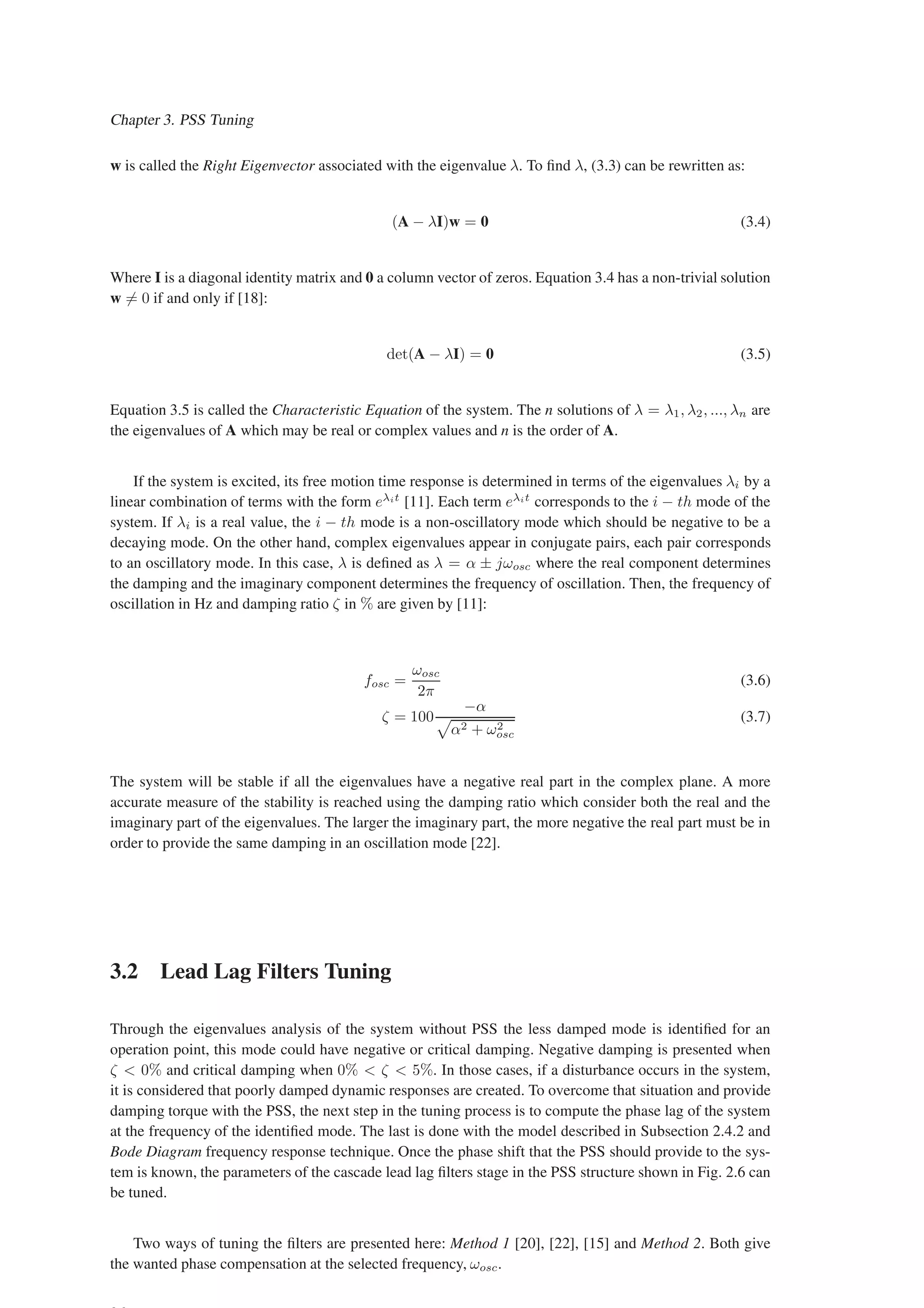 Chapter 3. PSS Tuning
w is called the Right Eigenvector associated with the eigenvalue λ. To find λ, (3.3) can be rewritten as:
(A − λI)w = 0 (3.4)
Where I is a diagonal identity matrix and 0 a column vector of zeros. Equation 3.4 has a non-trivial solution
w 6= 0 if and only if [18]:
det(A − λI) = 0 (3.5)
Equation 3.5 is called the Characteristic Equation of the system. The n solutions of λ = λ1, λ2, ..., λn are
the eigenvalues of A which may be real or complex values and n is the order of A.
If the system is excited, its free motion time response is determined in terms of the eigenvalues λi by a
linear combination of terms with the form eλit
[11]. Each term eλit
corresponds to the i − th mode of the
system. If λi is a real value, the i − th mode is a non-oscillatory mode which should be negative to be a
decaying mode. On the other hand, complex eigenvalues appear in conjugate pairs, each pair corresponds
to an oscillatory mode. In this case, λ is defined as λ = α ± jωosc where the real component determines
the damping and the imaginary component determines the frequency of oscillation. Then, the frequency of
oscillation in Hz and damping ratio ζ in % are given by [11]:
fosc =
ωosc
2π
(3.6)
ζ = 100
−α
p
α2 + ω2
osc
(3.7)
The system will be stable if all the eigenvalues have a negative real part in the complex plane. A more
accurate measure of the stability is reached using the damping ratio which consider both the real and the
imaginary part of the eigenvalues. The larger the imaginary part, the more negative the real part must be in
order to provide the same damping in an oscillation mode [22].
3.2 Lead Lag Filters Tuning
Through the eigenvalues analysis of the system without PSS the less damped mode is identified for an
operation point, this mode could have negative or critical damping. Negative damping is presented when
ζ  0% and critical damping when 0%  ζ  5%. In those cases, if a disturbance occurs in the system,
it is considered that poorly damped dynamic responses are created. To overcome that situation and provide
damping torque with the PSS, the next step in the tuning process is to compute the phase lag of the system
at the frequency of the identified mode. The last is done with the model described in Subsection 2.4.2 and
Bode Diagram frequency response technique. Once the phase shift that the PSS should provide to the sys-
tem is known, the parameters of the cascade lead lag filters stage in the PSS structure shown in Fig. 2.6 can
be tuned.
Two ways of tuning the filters are presented here: Method 1 [20], [22], [15] and Method 2. Both give
the wanted phase compensation at the selected frequency, ωosc.
 