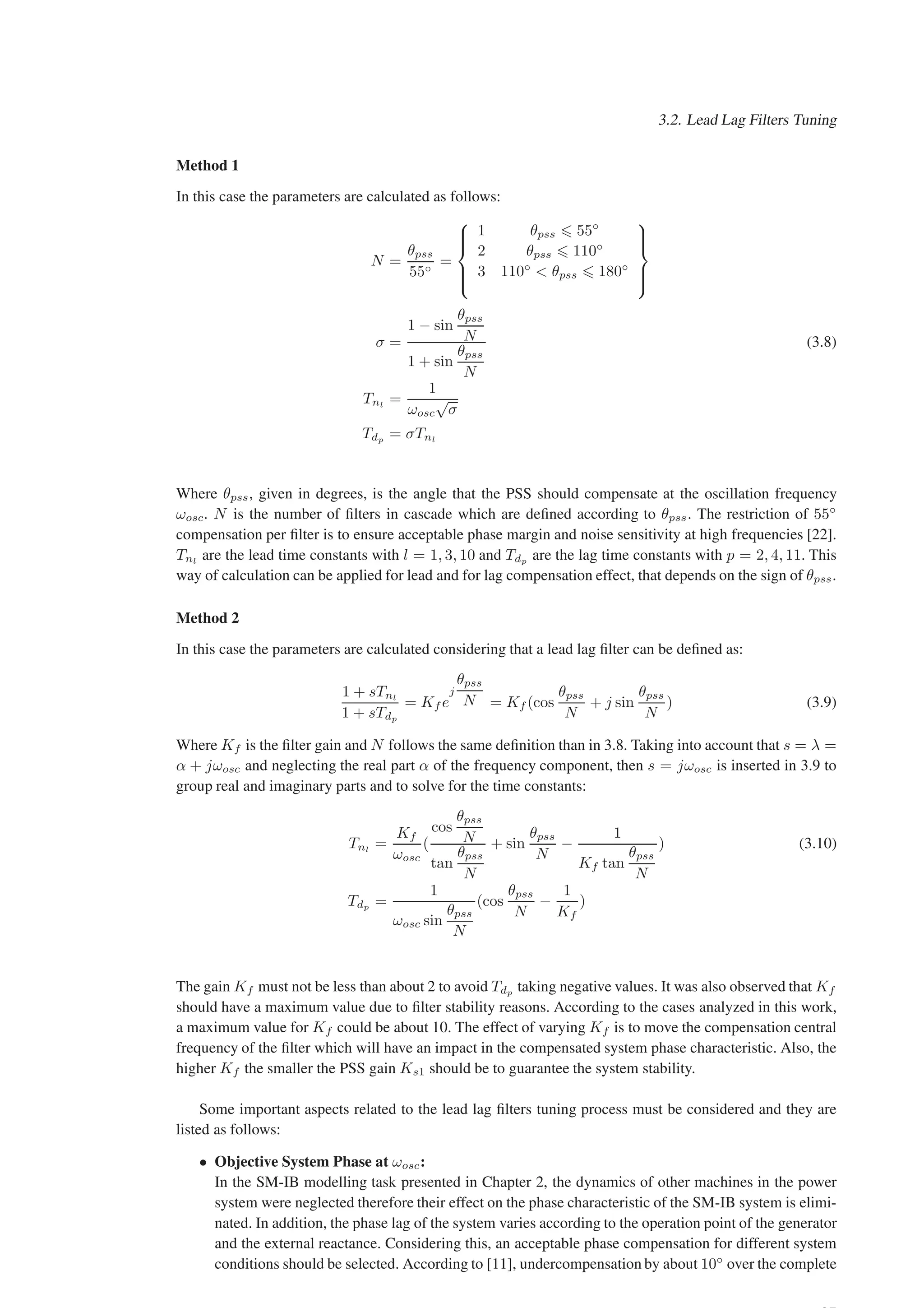 3.2. Lead Lag Filters Tuning
Method 1
In this case the parameters are calculated as follows:
N =
θpss
55◦
=







1 θpss 6 55◦
2 θpss 6 110◦
3 110◦
 θpss 6 180◦







σ =
1 − sin
θpss
N
1 + sin
θpss
N
(3.8)
Tnl
=
1
ωosc
√
σ
Tdp = σTnl
Where θpss, given in degrees, is the angle that the PSS should compensate at the oscillation frequency
ωosc. N is the number of filters in cascade which are defined according to θpss. The restriction of 55◦
compensation per filter is to ensure acceptable phase margin and noise sensitivity at high frequencies [22].
Tnl
are the lead time constants with l = 1, 3, 10 and Tdp are the lag time constants with p = 2, 4, 11. This
way of calculation can be applied for lead and for lag compensation effect, that depends on the sign of θpss.
Method 2
In this case the parameters are calculated considering that a lead lag filter can be defined as:
1 + sTnl
1 + sTdp
= Kf e
j
θpss
N = Kf (cos
θpss
N
+ j sin
θpss
N
) (3.9)
Where Kf is the filter gain and N follows the same definition than in 3.8. Taking into account that s = λ =
α + jωosc and neglecting the real part α of the frequency component, then s = jωosc is inserted in 3.9 to
group real and imaginary parts and to solve for the time constants:
Tnl
=
Kf
ωosc
(
cos
θpss
N
tan
θpss
N
+ sin
θpss
N
−
1
Kf tan
θpss
N
) (3.10)
Tdp =
1
ωosc sin
θpss
N
(cos
θpss
N
−
1
Kf
)
The gain Kf must not be less than about 2 to avoid Tdp taking negative values. It was also observed that Kf
should have a maximum value due to filter stability reasons. According to the cases analyzed in this work,
a maximum value for Kf could be about 10. The effect of varying Kf is to move the compensation central
frequency of the filter which will have an impact in the compensated system phase characteristic. Also, the
higher Kf the smaller the PSS gain Ks1 should be to guarantee the system stability.
Some important aspects related to the lead lag filters tuning process must be considered and they are
listed as follows:
• Objective System Phase at ωosc:
In the SM-IB modelling task presented in Chapter 2, the dynamics of other machines in the power
system were neglected therefore their effect on the phase characteristic of the SM-IB system is elimi-
nated. In addition, the phase lag of the system varies according to the operation point of the generator
and the external reactance. Considering this, an acceptable phase compensation for different system
conditions should be selected. According to [11], undercompensation by about 10◦
over the complete
 