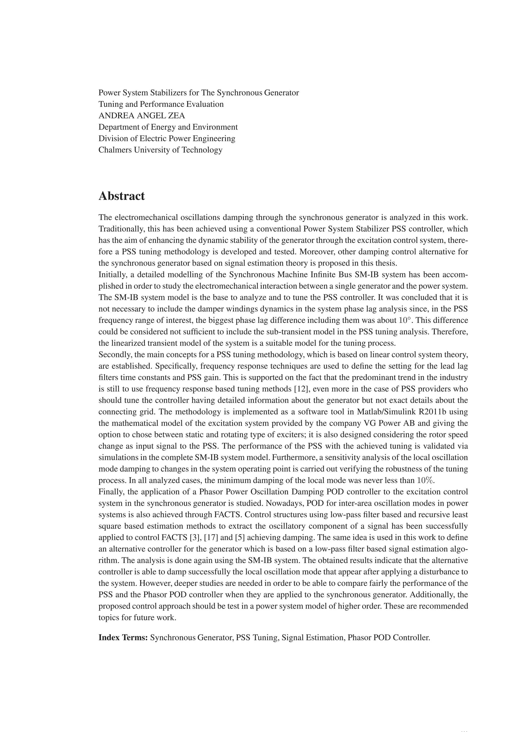 Power System Stabilizers for The Synchronous Generator
Tuning and Performance Evaluation
ANDREA ANGEL ZEA
Department of Energy and Environment
Division of Electric Power Engineering
Chalmers University of Technology
Abstract
The electromechanical oscillations damping through the synchronous generator is analyzed in this work.
Traditionally, this has been achieved using a conventional Power System Stabilizer PSS controller, which
has the aim of enhancing the dynamic stability of the generator through the excitation control system, there-
fore a PSS tuning methodology is developed and tested. Moreover, other damping control alternative for
the synchronous generator based on signal estimation theory is proposed in this thesis.
Initially, a detailed modelling of the Synchronous Machine Infinite Bus SM-IB system has been accom-
plished in order to study the electromechanical interaction between a single generator and the power system.
The SM-IB system model is the base to analyze and to tune the PSS controller. It was concluded that it is
not necessary to include the damper windings dynamics in the system phase lag analysis since, in the PSS
frequency range of interest, the biggest phase lag difference including them was about 10◦
. This difference
could be considered not sufficient to include the sub-transient model in the PSS tuning analysis. Therefore,
the linearized transient model of the system is a suitable model for the tuning process.
Secondly, the main concepts for a PSS tuning methodology, which is based on linear control system theory,
are established. Specifically, frequency response techniques are used to define the setting for the lead lag
filters time constants and PSS gain. This is supported on the fact that the predominant trend in the industry
is still to use frequency response based tuning methods [12], even more in the case of PSS providers who
should tune the controller having detailed information about the generator but not exact details about the
connecting grid. The methodology is implemented as a software tool in Matlab/Simulink R2011b using
the mathematical model of the excitation system provided by the company VG Power AB and giving the
option to chose between static and rotating type of exciters; it is also designed considering the rotor speed
change as input signal to the PSS. The performance of the PSS with the achieved tuning is validated via
simulations in the complete SM-IB system model. Furthermore, a sensitivity analysis of the local oscillation
mode damping to changes in the system operating point is carried out verifying the robustness of the tuning
process. In all analyzed cases, the minimum damping of the local mode was never less than 10%.
Finally, the application of a Phasor Power Oscillation Damping POD controller to the excitation control
system in the synchronous generator is studied. Nowadays, POD for inter-area oscillation modes in power
systems is also achieved through FACTS. Control structures using low-pass filter based and recursive least
square based estimation methods to extract the oscillatory component of a signal has been successfully
applied to control FACTS [3], [17] and [5] achieving damping. The same idea is used in this work to define
an alternative controller for the generator which is based on a low-pass filter based signal estimation algo-
rithm. The analysis is done again using the SM-IB system. The obtained results indicate that the alternative
controller is able to damp successfully the local oscillation mode that appear after applying a disturbance to
the system. However, deeper studies are needed in order to be able to compare fairly the performance of the
PSS and the Phasor POD controller when they are applied to the synchronous generator. Additionally, the
proposed control approach should be test in a power system model of higher order. These are recommended
topics for future work.
Index Terms: Synchronous Generator, PSS Tuning, Signal Estimation, Phasor POD Controller.
 