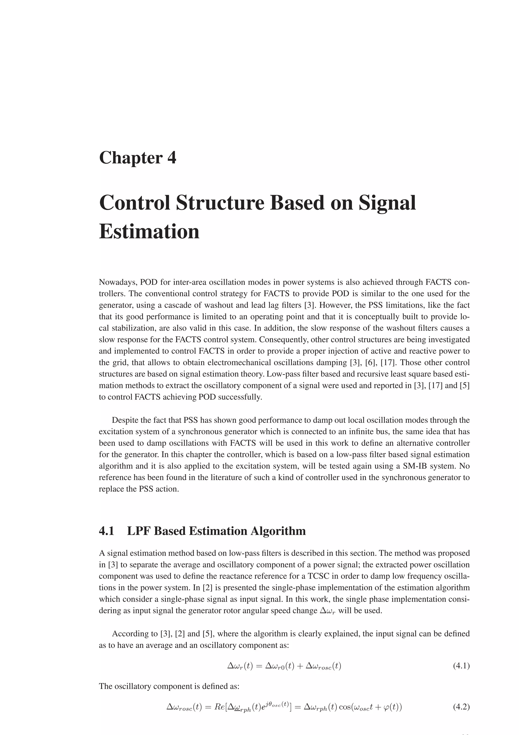 Chapter 4
Control Structure Based on Signal
Estimation
Nowadays, POD for inter-area oscillation modes in power systems is also achieved through FACTS con-
trollers. The conventional control strategy for FACTS to provide POD is similar to the one used for the
generator, using a cascade of washout and lead lag filters [3]. However, the PSS limitations, like the fact
that its good performance is limited to an operating point and that it is conceptually built to provide lo-
cal stabilization, are also valid in this case. In addition, the slow response of the washout filters causes a
slow response for the FACTS control system. Consequently, other control structures are being investigated
and implemented to control FACTS in order to provide a proper injection of active and reactive power to
the grid, that allows to obtain electromechanical oscillations damping [3], [6], [17]. Those other control
structures are based on signal estimation theory. Low-pass filter based and recursive least square based esti-
mation methods to extract the oscillatory component of a signal were used and reported in [3], [17] and [5]
to control FACTS achieving POD successfully.
Despite the fact that PSS has shown good performance to damp out local oscillation modes through the
excitation system of a synchronous generator which is connected to an infinite bus, the same idea that has
been used to damp oscillations with FACTS will be used in this work to define an alternative controller
for the generator. In this chapter the controller, which is based on a low-pass filter based signal estimation
algorithm and it is also applied to the excitation system, will be tested again using a SM-IB system. No
reference has been found in the literature of such a kind of controller used in the synchronous generator to
replace the PSS action.
4.1 LPF Based Estimation Algorithm
A signal estimation method based on low-pass filters is described in this section. The method was proposed
in [3] to separate the average and oscillatory component of a power signal; the extracted power oscillation
component was used to define the reactance reference for a TCSC in order to damp low frequency oscilla-
tions in the power system. In [2] is presented the single-phase implementation of the estimation algorithm
which consider a single-phase signal as input signal. In this work, the single phase implementation consi-
dering as input signal the generator rotor angular speed change ∆ωr will be used.
According to [3], [2] and [5], where the algorithm is clearly explained, the input signal can be defined
as to have an average and an oscillatory component as:
∆ωr(t) = ∆ωr0(t) + ∆ωrosc(t) (4.1)
The oscillatory component is defined as:
∆ωrosc(t) = Re[∆ωrph(t)ejθosc(t)
] = ∆ωrph(t) cos(ωosct + ϕ(t)) (4.2)
 
