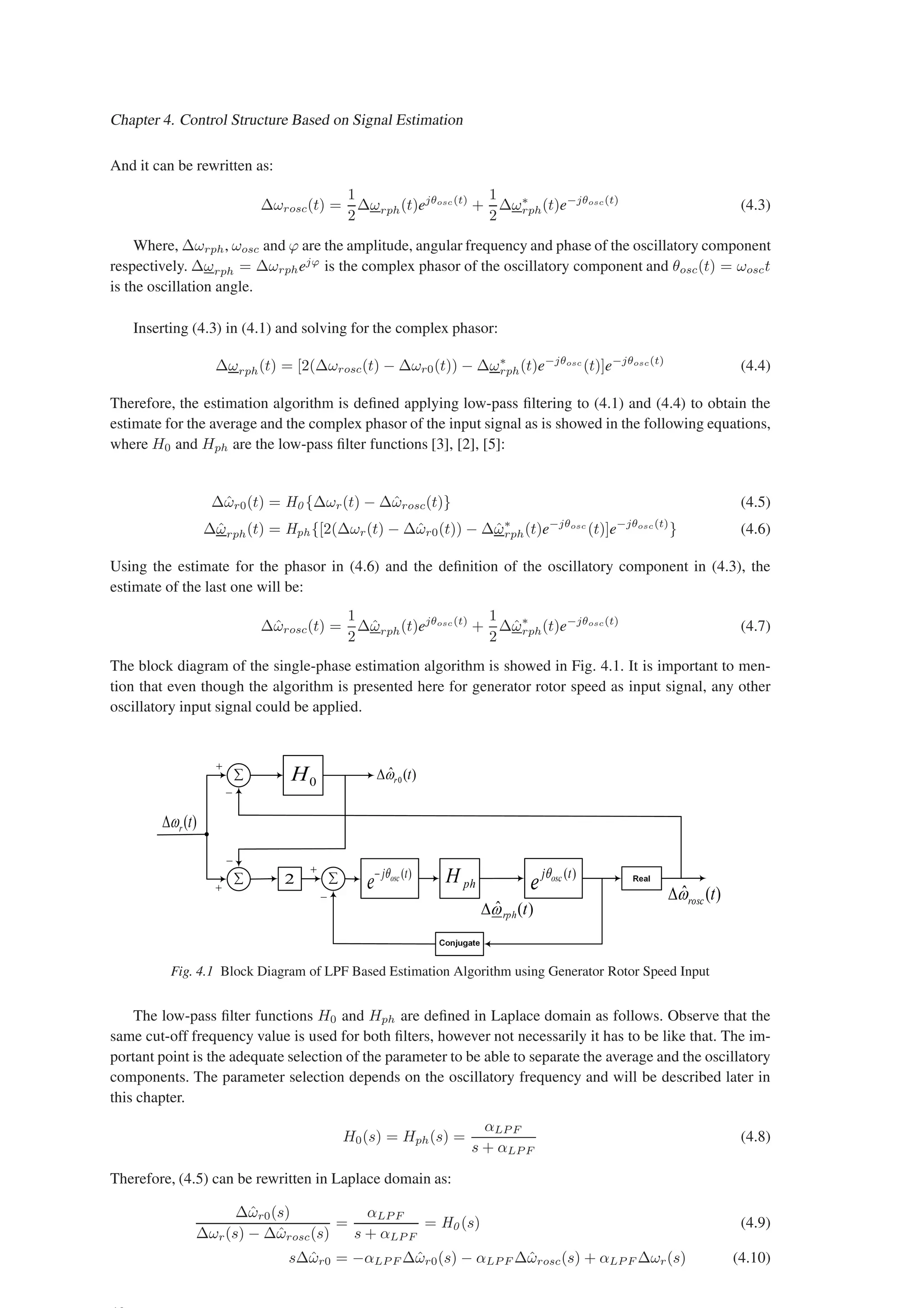 Chapter 4. Control Structure Based on Signal Estimation
And it can be rewritten as:
∆ωrosc(t) =
1
2
∆ωrph(t)ejθosc(t)
+
1
2
∆ω∗
rph(t)e−jθosc(t)
(4.3)
Where, ∆ωrph, ωosc and ϕ are the amplitude, angular frequency and phase of the oscillatory component
respectively. ∆ωrph = ∆ωrphejϕ
is the complex phasor of the oscillatory component and θosc(t) = ωosct
is the oscillation angle.
Inserting (4.3) in (4.1) and solving for the complex phasor:
∆ωrph(t) = [2(∆ωrosc(t) − ∆ωr0(t)) − ∆ω∗
rph(t)e−jθosc
(t)]e−jθosc(t)
(4.4)
Therefore, the estimation algorithm is defined applying low-pass filtering to (4.1) and (4.4) to obtain the
estimate for the average and the complex phasor of the input signal as is showed in the following equations,
where H0 and Hph are the low-pass filter functions [3], [2], [5]:
∆ω̂r0(t) = H0 {∆ωr(t) − ∆ω̂rosc(t)} (4.5)
∆ω̂rph(t) = Hph {[2(∆ωr(t) − ∆ω̂r0(t)) − ∆ω̂∗
rph(t)e−jθosc
(t)]e−jθosc(t)
} (4.6)
Using the estimate for the phasor in (4.6) and the definition of the oscillatory component in (4.3), the
estimate of the last one will be:
∆ω̂rosc(t) =
1
2
∆ω̂rph(t)ejθosc(t)
+
1
2
∆ω̂∗
rph(t)e−jθosc(t)
(4.7)
The block diagram of the single-phase estimation algorithm is showed in Fig. 4.1. It is important to men-
tion that even though the algorithm is presented here for generator rotor speed as input signal, any other
oscillatory input signal could be applied.
Fig. 4.1 Block Diagram of LPF Based Estimation Algorithm using Generator Rotor Speed Input
The low-pass filter functions H0 and Hph are defined in Laplace domain as follows. Observe that the
same cut-off frequency value is used for both filters, however not necessarily it has to be like that. The im-
portant point is the adequate selection of the parameter to be able to separate the average and the oscillatory
components. The parameter selection depends on the oscillatory frequency and will be described later in
this chapter.
H0(s) = Hph(s) =
αLP F
s + αLP F
(4.8)
Therefore, (4.5) can be rewritten in Laplace domain as:
∆ω̂r0(s)
∆ωr(s) − ∆ω̂rosc(s)
=
αLP F
s + αLP F
= H0 (s) (4.9)
s∆ω̂r0 = −αLP F ∆ω̂r0(s) − αLP F ∆ω̂rosc(s) + αLP F ∆ωr(s) (4.10)
 