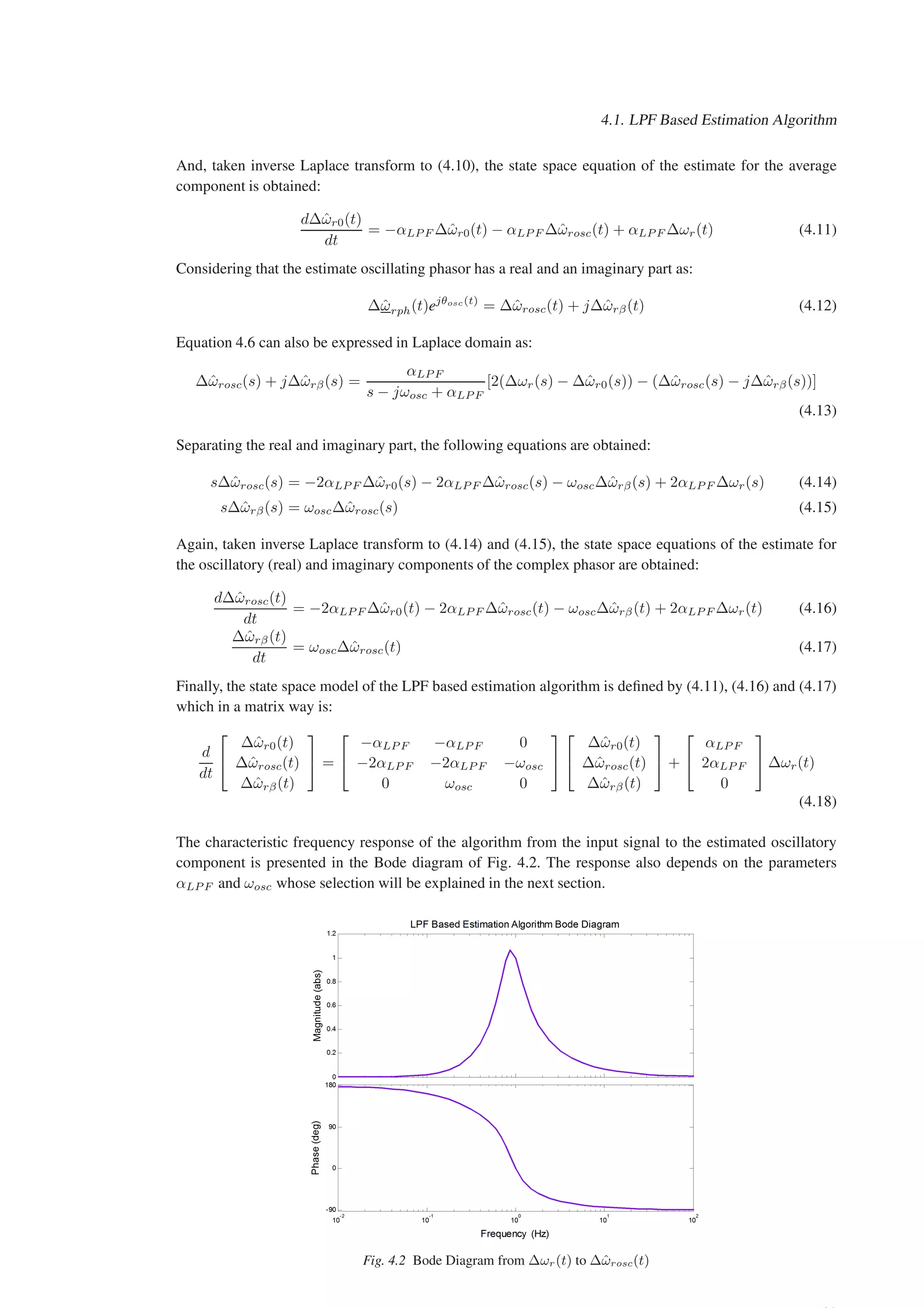 4.1. LPF Based Estimation Algorithm
And, taken inverse Laplace transform to (4.10), the state space equation of the estimate for the average
component is obtained:
d∆ω̂r0(t)
dt
= −αLP F ∆ω̂r0(t) − αLP F ∆ω̂rosc(t) + αLP F ∆ωr(t) (4.11)
Considering that the estimate oscillating phasor has a real and an imaginary part as:
∆ω̂rph(t)ejθosc(t)
= ∆ω̂rosc(t) + j∆ω̂rβ(t) (4.12)
Equation 4.6 can also be expressed in Laplace domain as:
∆ω̂rosc(s) + j∆ω̂rβ(s) =
αLP F
s − jωosc + αLP F
[2(∆ωr(s) − ∆ω̂r0(s)) − (∆ω̂rosc(s) − j∆ω̂rβ(s))]
(4.13)
Separating the real and imaginary part, the following equations are obtained:
s∆ω̂rosc(s) = −2αLP F ∆ω̂r0(s) − 2αLP F ∆ω̂rosc(s) − ωosc∆ω̂rβ(s) + 2αLP F ∆ωr(s) (4.14)
s∆ω̂rβ(s) = ωosc∆ω̂rosc(s) (4.15)
Again, taken inverse Laplace transform to (4.14) and (4.15), the state space equations of the estimate for
the oscillatory (real) and imaginary components of the complex phasor are obtained:
d∆ω̂rosc(t)
dt
= −2αLP F ∆ω̂r0(t) − 2αLP F ∆ω̂rosc(t) − ωosc∆ω̂rβ(t) + 2αLP F ∆ωr(t) (4.16)
∆ω̂rβ(t)
dt
= ωosc∆ω̂rosc(t) (4.17)
Finally, the state space model of the LPF based estimation algorithm is defined by (4.11), (4.16) and (4.17)
which in a matrix way is:
d
dt


∆ω̂r0(t)
∆ω̂rosc(t)
∆ω̂rβ(t)

 =


−αLP F −αLP F 0
−2αLP F −2αLP F −ωosc
0 ωosc 0




∆ω̂r0(t)
∆ω̂rosc(t)
∆ω̂rβ(t)

 +


αLP F
2αLP F
0

 ∆ωr(t)
(4.18)
The characteristic frequency response of the algorithm from the input signal to the estimated oscillatory
component is presented in the Bode diagram of Fig. 4.2. The response also depends on the parameters
αLP F and ωosc whose selection will be explained in the next section.
Fig. 4.2 Bode Diagram from ∆ωr(t) to ∆ω̂rosc(t)
 