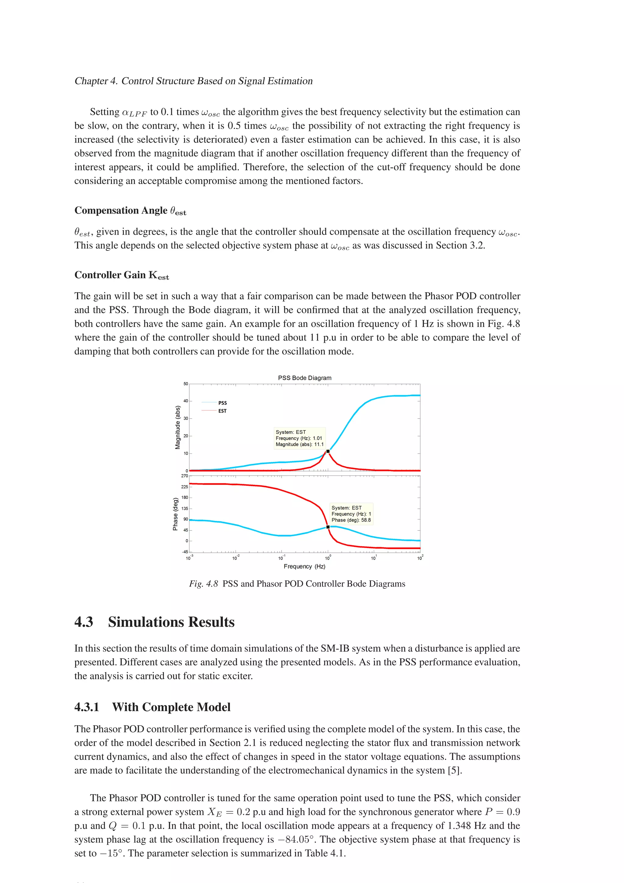 Chapter 4. Control Structure Based on Signal Estimation
Setting αLP F to 0.1 times ωosc the algorithm gives the best frequency selectivity but the estimation can
be slow, on the contrary, when it is 0.5 times ωosc the possibility of not extracting the right frequency is
increased (the selectivity is deteriorated) even a faster estimation can be achieved. In this case, it is also
observed from the magnitude diagram that if another oscillation frequency different than the frequency of
interest appears, it could be amplified. Therefore, the selection of the cut-off frequency should be done
considering an acceptable compromise among the mentioned factors.
Compensation Angle θest
θest, given in degrees, is the angle that the controller should compensate at the oscillation frequency ωosc.
This angle depends on the selected objective system phase at ωosc as was discussed in Section 3.2.
Controller Gain Kest
The gain will be set in such a way that a fair comparison can be made between the Phasor POD controller
and the PSS. Through the Bode diagram, it will be confirmed that at the analyzed oscillation frequency,
both controllers have the same gain. An example for an oscillation frequency of 1 Hz is shown in Fig. 4.8
where the gain of the controller should be tuned about 11 p.u in order to be able to compare the level of
damping that both controllers can provide for the oscillation mode.
Fig. 4.8 PSS and Phasor POD Controller Bode Diagrams
4.3 Simulations Results
In this section the results of time domain simulations of the SM-IB system when a disturbance is applied are
presented. Different cases are analyzed using the presented models. As in the PSS performance evaluation,
the analysis is carried out for static exciter.
4.3.1 With Complete Model
The Phasor POD controller performance is verified using the complete model of the system. In this case, the
order of the model described in Section 2.1 is reduced neglecting the stator flux and transmission network
current dynamics, and also the effect of changes in speed in the stator voltage equations. The assumptions
are made to facilitate the understanding of the electromechanical dynamics in the system [5].
The Phasor POD controller is tuned for the same operation point used to tune the PSS, which consider
a strong external power system XE = 0.2 p.u and high load for the synchronous generator where P = 0.9
p.u and Q = 0.1 p.u. In that point, the local oscillation mode appears at a frequency of 1.348 Hz and the
system phase lag at the oscillation frequency is −84.05◦
. The objective system phase at that frequency is
set to −15◦
. The parameter selection is summarized in Table 4.1.
 