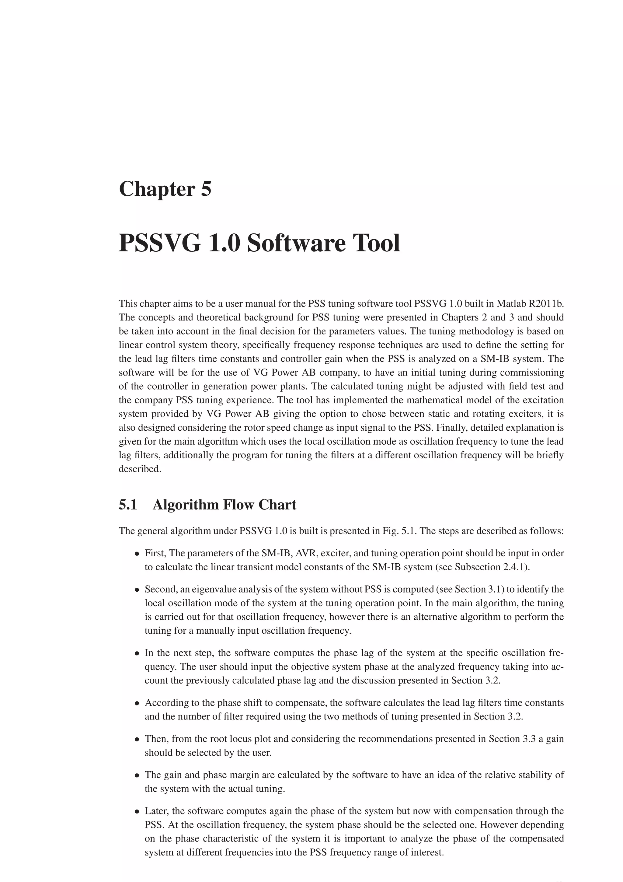 Chapter 5
PSSVG 1.0 Software Tool
This chapter aims to be a user manual for the PSS tuning software tool PSSVG 1.0 built in Matlab R2011b.
The concepts and theoretical background for PSS tuning were presented in Chapters 2 and 3 and should
be taken into account in the final decision for the parameters values. The tuning methodology is based on
linear control system theory, specifically frequency response techniques are used to define the setting for
the lead lag filters time constants and controller gain when the PSS is analyzed on a SM-IB system. The
software will be for the use of VG Power AB company, to have an initial tuning during commissioning
of the controller in generation power plants. The calculated tuning might be adjusted with field test and
the company PSS tuning experience. The tool has implemented the mathematical model of the excitation
system provided by VG Power AB giving the option to chose between static and rotating exciters, it is
also designed considering the rotor speed change as input signal to the PSS. Finally, detailed explanation is
given for the main algorithm which uses the local oscillation mode as oscillation frequency to tune the lead
lag filters, additionally the program for tuning the filters at a different oscillation frequency will be briefly
described.
5.1 Algorithm Flow Chart
The general algorithm under PSSVG 1.0 is built is presented in Fig. 5.1. The steps are described as follows:
• First, The parameters of the SM-IB, AVR, exciter, and tuning operation point should be input in order
to calculate the linear transient model constants of the SM-IB system (see Subsection 2.4.1).
• Second, an eigenvalue analysis of the system without PSS is computed (see Section 3.1) to identify the
local oscillation mode of the system at the tuning operation point. In the main algorithm, the tuning
is carried out for that oscillation frequency, however there is an alternative algorithm to perform the
tuning for a manually input oscillation frequency.
• In the next step, the software computes the phase lag of the system at the specific oscillation fre-
quency. The user should input the objective system phase at the analyzed frequency taking into ac-
count the previously calculated phase lag and the discussion presented in Section 3.2.
• According to the phase shift to compensate, the software calculates the lead lag filters time constants
and the number of filter required using the two methods of tuning presented in Section 3.2.
• Then, from the root locus plot and considering the recommendations presented in Section 3.3 a gain
should be selected by the user.
• The gain and phase margin are calculated by the software to have an idea of the relative stability of
the system with the actual tuning.
• Later, the software computes again the phase of the system but now with compensation through the
PSS. At the oscillation frequency, the system phase should be the selected one. However depending
on the phase characteristic of the system it is important to analyze the phase of the compensated
system at different frequencies into the PSS frequency range of interest.
 