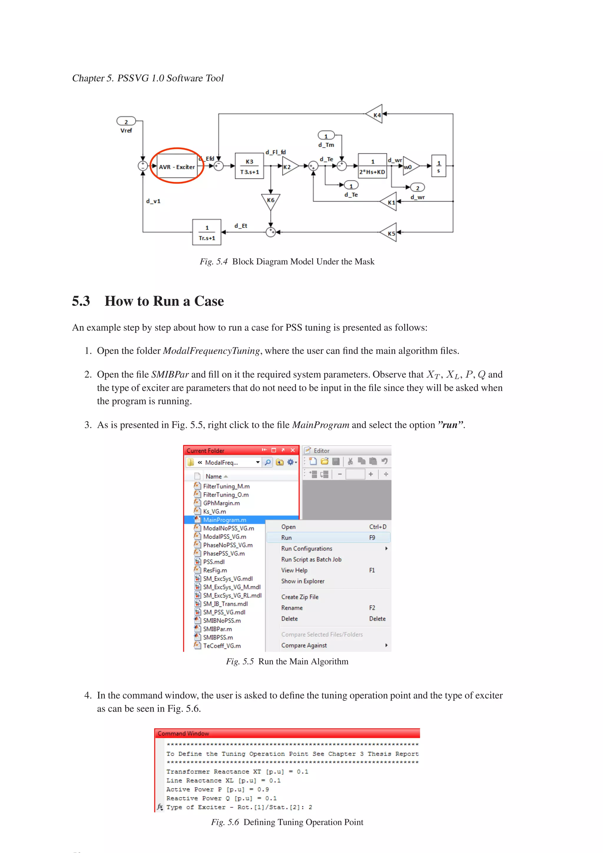 Chapter 5. PSSVG 1.0 Software Tool
Fig. 5.4 Block Diagram Model Under the Mask
5.3 How to Run a Case
An example step by step about how to run a case for PSS tuning is presented as follows:
1. Open the folder ModalFrequencyTuning, where the user can find the main algorithm files.
2. Open the file SMIBPar and fill on it the required system parameters. Observe that XT , XL, P, Q and
the type of exciter are parameters that do not need to be input in the file since they will be asked when
the program is running.
3. As is presented in Fig. 5.5, right click to the file MainProgram and select the option ”run”.
Fig. 5.5 Run the Main Algorithm
4. In the command window, the user is asked to define the tuning operation point and the type of exciter
as can be seen in Fig. 5.6.
Fig. 5.6 Defining Tuning Operation Point
 