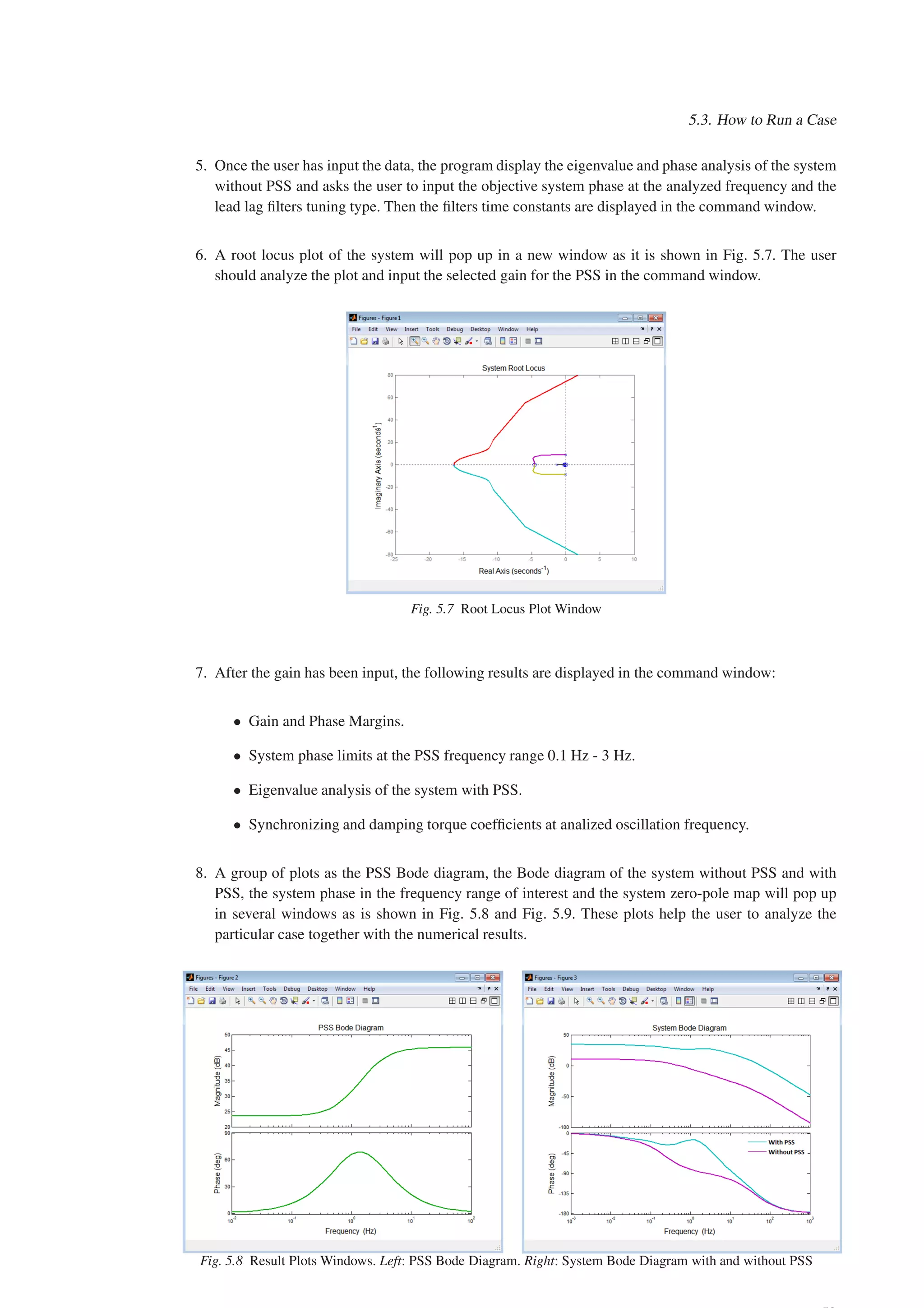 5.3. How to Run a Case
5. Once the user has input the data, the program display the eigenvalue and phase analysis of the system
without PSS and asks the user to input the objective system phase at the analyzed frequency and the
lead lag filters tuning type. Then the filters time constants are displayed in the command window.
6. A root locus plot of the system will pop up in a new window as it is shown in Fig. 5.7. The user
should analyze the plot and input the selected gain for the PSS in the command window.
Fig. 5.7 Root Locus Plot Window
7. After the gain has been input, the following results are displayed in the command window:
• Gain and Phase Margins.
• System phase limits at the PSS frequency range 0.1 Hz - 3 Hz.
• Eigenvalue analysis of the system with PSS.
• Synchronizing and damping torque coefficients at analized oscillation frequency.
8. A group of plots as the PSS Bode diagram, the Bode diagram of the system without PSS and with
PSS, the system phase in the frequency range of interest and the system zero-pole map will pop up
in several windows as is shown in Fig. 5.8 and Fig. 5.9. These plots help the user to analyze the
particular case together with the numerical results.
Fig. 5.8 Result Plots Windows. Left: PSS Bode Diagram. Right: System Bode Diagram with and without PSS
 