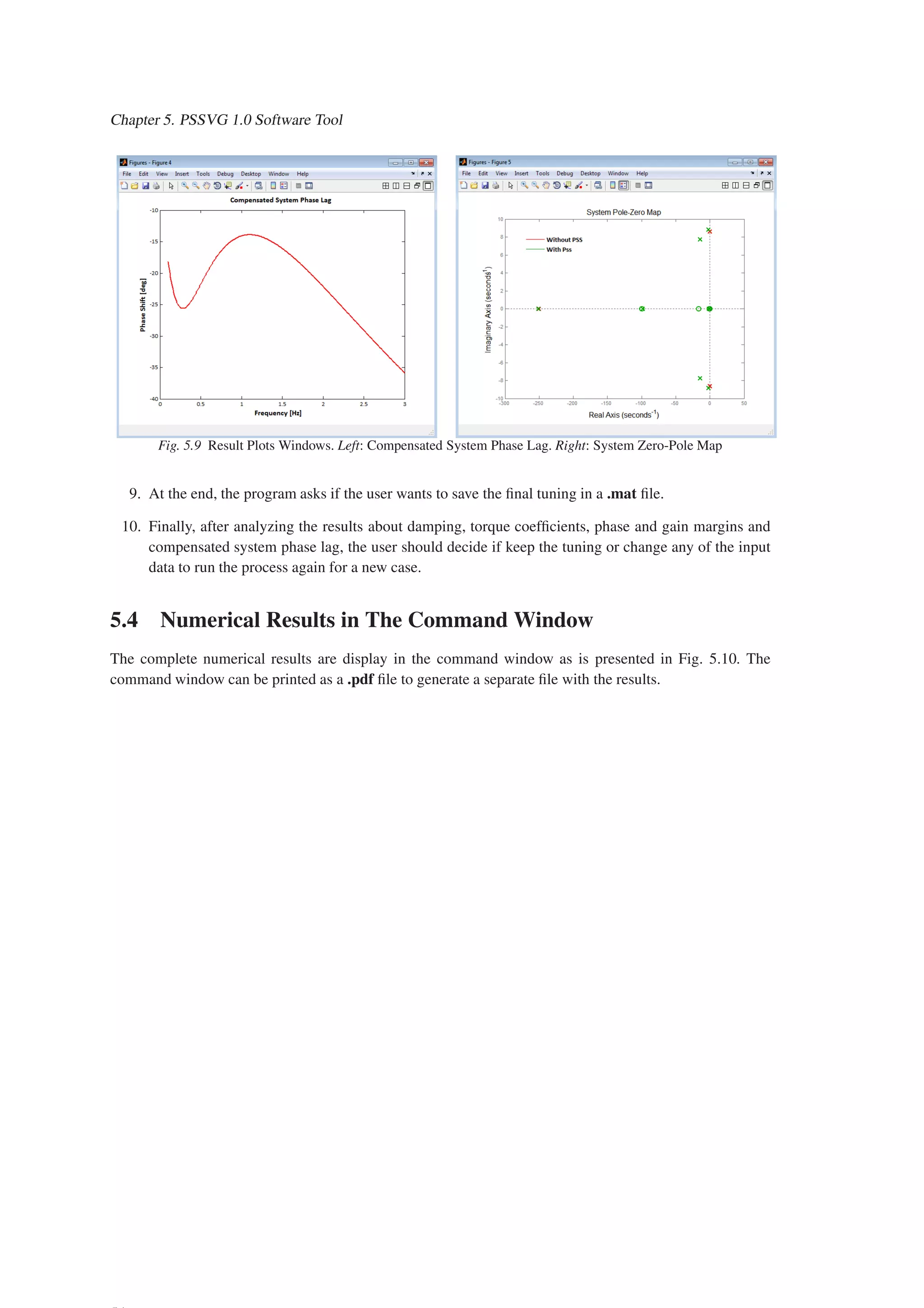 Chapter 5. PSSVG 1.0 Software Tool
Fig. 5.9 Result Plots Windows. Left: Compensated System Phase Lag. Right: System Zero-Pole Map
9. At the end, the program asks if the user wants to save the final tuning in a .mat file.
10. Finally, after analyzing the results about damping, torque coefficients, phase and gain margins and
compensated system phase lag, the user should decide if keep the tuning or change any of the input
data to run the process again for a new case.
5.4 Numerical Results in The Command Window
The complete numerical results are display in the command window as is presented in Fig. 5.10. The
command window can be printed as a .pdf file to generate a separate file with the results.
 