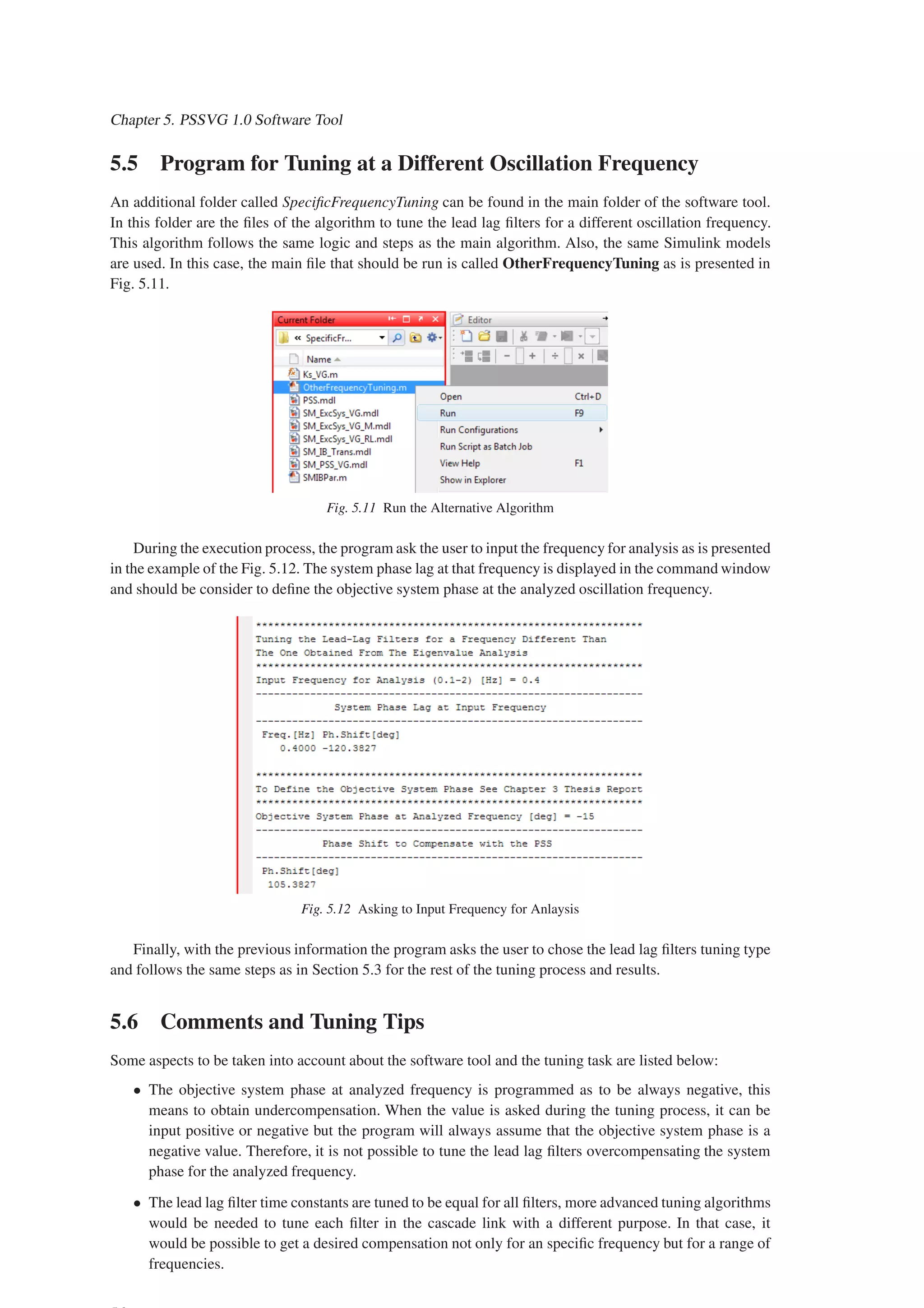 Chapter 5. PSSVG 1.0 Software Tool
5.5 Program for Tuning at a Different Oscillation Frequency
An additional folder called SpecificFrequencyTuning can be found in the main folder of the software tool.
In this folder are the files of the algorithm to tune the lead lag filters for a different oscillation frequency.
This algorithm follows the same logic and steps as the main algorithm. Also, the same Simulink models
are used. In this case, the main file that should be run is called OtherFrequencyTuning as is presented in
Fig. 5.11.
Fig. 5.11 Run the Alternative Algorithm
During the execution process, the program ask the user to input the frequency for analysis as is presented
in the example of the Fig. 5.12. The system phase lag at that frequency is displayed in the command window
and should be consider to define the objective system phase at the analyzed oscillation frequency.
Fig. 5.12 Asking to Input Frequency for Anlaysis
Finally, with the previous information the program asks the user to chose the lead lag filters tuning type
and follows the same steps as in Section 5.3 for the rest of the tuning process and results.
5.6 Comments and Tuning Tips
Some aspects to be taken into account about the software tool and the tuning task are listed below:
• The objective system phase at analyzed frequency is programmed as to be always negative, this
means to obtain undercompensation. When the value is asked during the tuning process, it can be
input positive or negative but the program will always assume that the objective system phase is a
negative value. Therefore, it is not possible to tune the lead lag filters overcompensating the system
phase for the analyzed frequency.
• The lead lag filter time constants are tuned to be equal for all filters, more advanced tuning algorithms
would be needed to tune each filter in the cascade link with a different purpose. In that case, it
would be possible to get a desired compensation not only for an specific frequency but for a range of
frequencies.
 