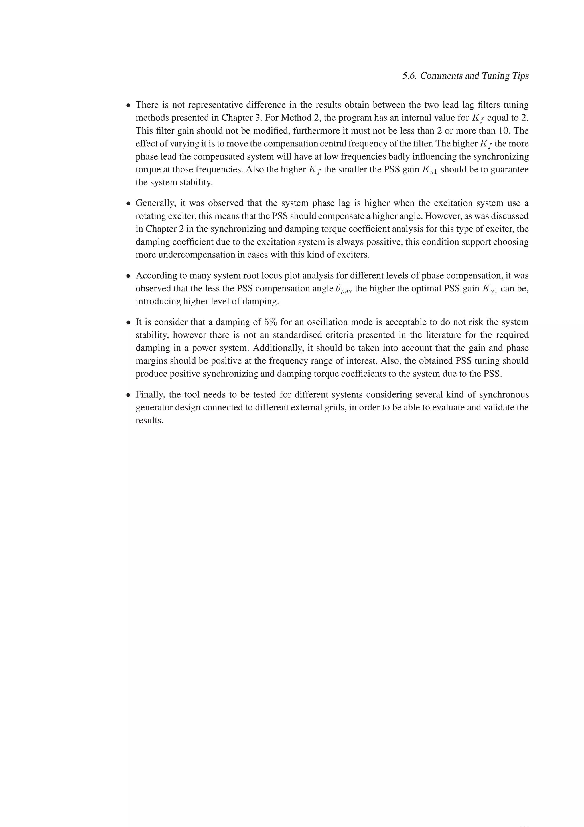 5.6. Comments and Tuning Tips
• There is not representative difference in the results obtain between the two lead lag filters tuning
methods presented in Chapter 3. For Method 2, the program has an internal value for Kf equal to 2.
This filter gain should not be modified, furthermore it must not be less than 2 or more than 10. The
effect of varying it is to move the compensation central frequency of the filter. The higher Kf the more
phase lead the compensated system will have at low frequencies badly influencing the synchronizing
torque at those frequencies. Also the higher Kf the smaller the PSS gain Ks1 should be to guarantee
the system stability.
• Generally, it was observed that the system phase lag is higher when the excitation system use a
rotating exciter, this means that the PSS should compensate a higher angle. However, as was discussed
in Chapter 2 in the synchronizing and damping torque coefficient analysis for this type of exciter, the
damping coefficient due to the excitation system is always possitive, this condition support choosing
more undercompensation in cases with this kind of exciters.
• According to many system root locus plot analysis for different levels of phase compensation, it was
observed that the less the PSS compensation angle θpss the higher the optimal PSS gain Ks1 can be,
introducing higher level of damping.
• It is consider that a damping of 5% for an oscillation mode is acceptable to do not risk the system
stability, however there is not an standardised criteria presented in the literature for the required
damping in a power system. Additionally, it should be taken into account that the gain and phase
margins should be positive at the frequency range of interest. Also, the obtained PSS tuning should
produce positive synchronizing and damping torque coefficients to the system due to the PSS.
• Finally, the tool needs to be tested for different systems considering several kind of synchronous
generator design connected to different external grids, in order to be able to evaluate and validate the
results.
 