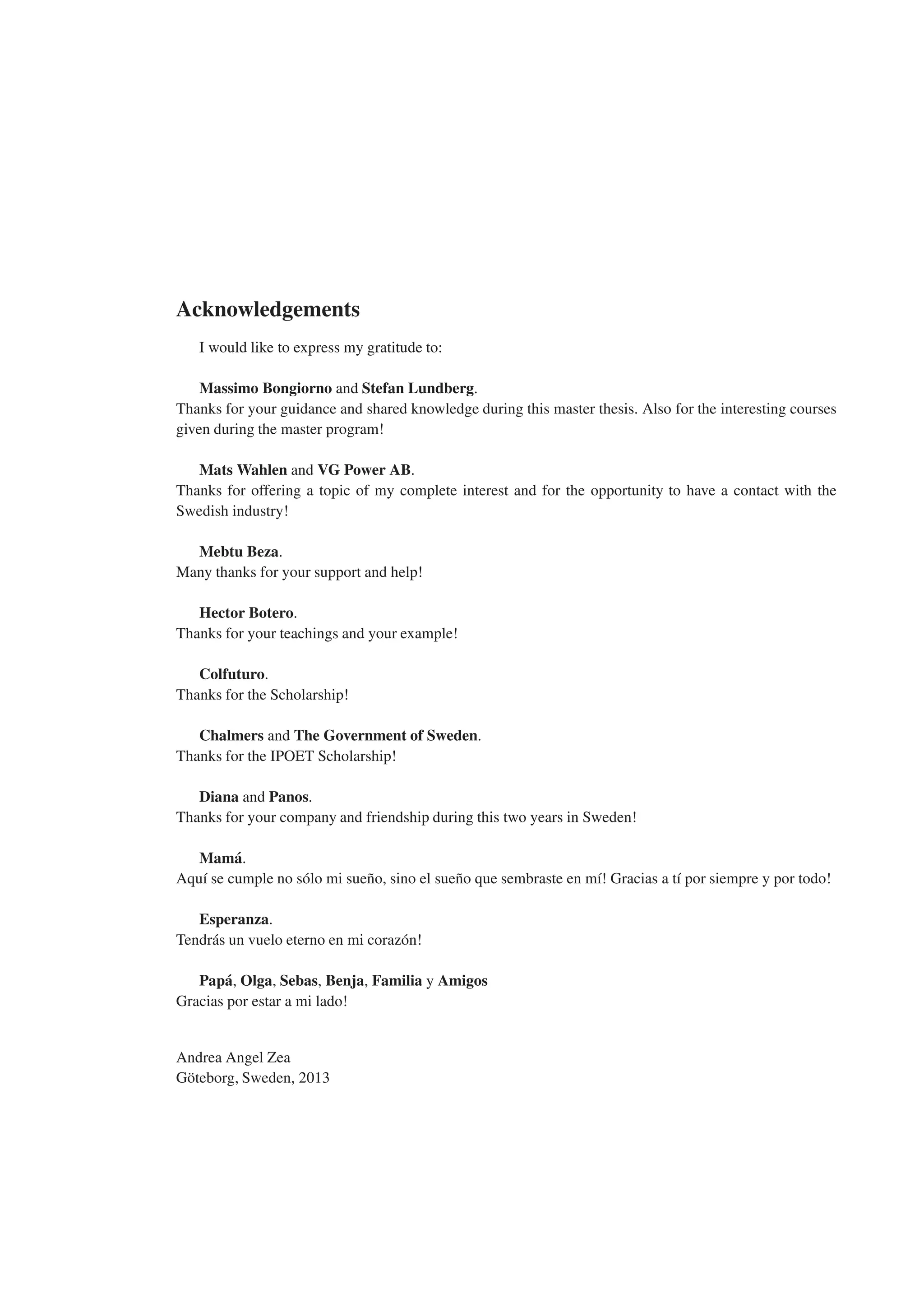Acknowledgements
I would like to express my gratitude to:
Massimo Bongiorno and Stefan Lundberg.
Thanks for your guidance and shared knowledge during this master thesis. Also for the interesting courses
given during the master program!
Mats Wahlen and VG Power AB.
Thanks for offering a topic of my complete interest and for the opportunity to have a contact with the
Swedish industry!
Mebtu Beza.
Many thanks for your support and help!
Hector Botero.
Thanks for your teachings and your example!
Colfuturo.
Thanks for the Scholarship!
Chalmers and The Government of Sweden.
Thanks for the IPOET Scholarship!
Diana and Panos.
Thanks for your company and friendship during this two years in Sweden!
Mamá.
Aquı́ se cumple no sólo mi sueño, sino el sueño que sembraste en mı́! Gracias a tı́ por siempre y por todo!
Esperanza.
Tendrás un vuelo eterno en mi corazón!
Papá, Olga, Sebas, Benja, Familia y Amigos
Gracias por estar a mi lado!
Andrea Angel Zea
Göteborg, Sweden, 2013
 