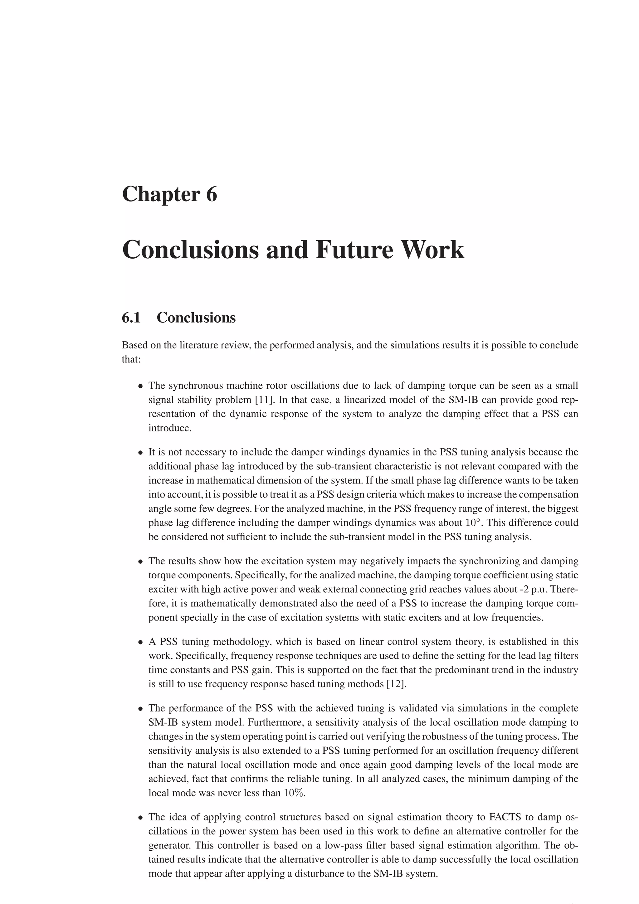 Chapter 6
Conclusions and Future Work
6.1 Conclusions
Based on the literature review, the performed analysis, and the simulations results it is possible to conclude
that:
• The synchronous machine rotor oscillations due to lack of damping torque can be seen as a small
signal stability problem [11]. In that case, a linearized model of the SM-IB can provide good rep-
resentation of the dynamic response of the system to analyze the damping effect that a PSS can
introduce.
• It is not necessary to include the damper windings dynamics in the PSS tuning analysis because the
additional phase lag introduced by the sub-transient characteristic is not relevant compared with the
increase in mathematical dimension of the system. If the small phase lag difference wants to be taken
into account, it is possible to treat it as a PSS design criteria which makes to increase the compensation
angle some few degrees. For the analyzed machine, in the PSS frequency range of interest, the biggest
phase lag difference including the damper windings dynamics was about 10◦
. This difference could
be considered not sufficient to include the sub-transient model in the PSS tuning analysis.
• The results show how the excitation system may negatively impacts the synchronizing and damping
torque components. Specifically, for the analized machine, the damping torque coefficient using static
exciter with high active power and weak external connecting grid reaches values about -2 p.u. There-
fore, it is mathematically demonstrated also the need of a PSS to increase the damping torque com-
ponent specially in the case of excitation systems with static exciters and at low frequencies.
• A PSS tuning methodology, which is based on linear control system theory, is established in this
work. Specifically, frequency response techniques are used to define the setting for the lead lag filters
time constants and PSS gain. This is supported on the fact that the predominant trend in the industry
is still to use frequency response based tuning methods [12].
• The performance of the PSS with the achieved tuning is validated via simulations in the complete
SM-IB system model. Furthermore, a sensitivity analysis of the local oscillation mode damping to
changes in the system operating point is carried out verifying the robustness of the tuning process. The
sensitivity analysis is also extended to a PSS tuning performed for an oscillation frequency different
than the natural local oscillation mode and once again good damping levels of the local mode are
achieved, fact that confirms the reliable tuning. In all analyzed cases, the minimum damping of the
local mode was never less than 10%.
• The idea of applying control structures based on signal estimation theory to FACTS to damp os-
cillations in the power system has been used in this work to define an alternative controller for the
generator. This controller is based on a low-pass filter based signal estimation algorithm. The ob-
tained results indicate that the alternative controller is able to damp successfully the local oscillation
mode that appear after applying a disturbance to the SM-IB system.
 