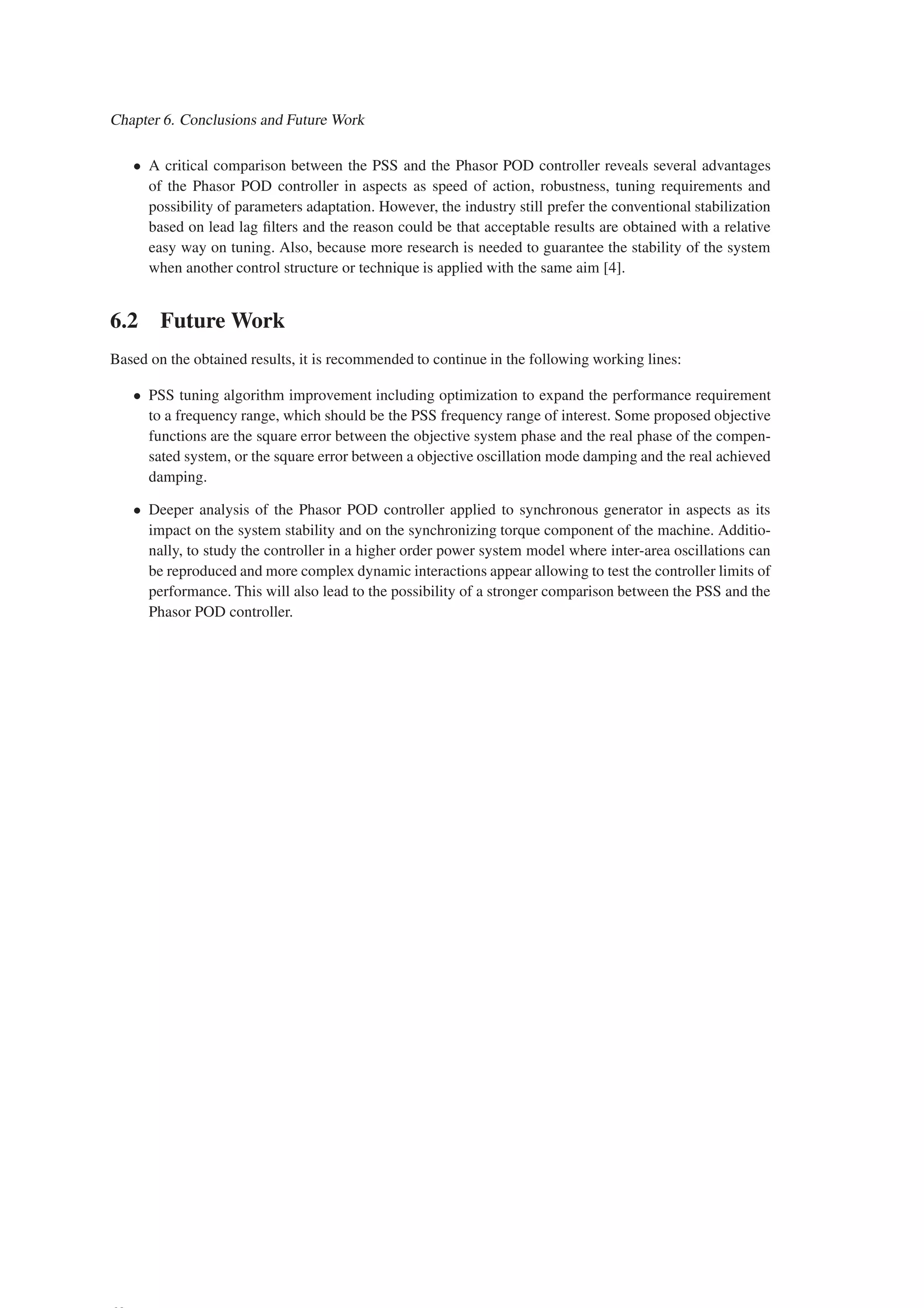 Chapter 6. Conclusions and Future Work
• A critical comparison between the PSS and the Phasor POD controller reveals several advantages
of the Phasor POD controller in aspects as speed of action, robustness, tuning requirements and
possibility of parameters adaptation. However, the industry still prefer the conventional stabilization
based on lead lag filters and the reason could be that acceptable results are obtained with a relative
easy way on tuning. Also, because more research is needed to guarantee the stability of the system
when another control structure or technique is applied with the same aim [4].
6.2 Future Work
Based on the obtained results, it is recommended to continue in the following working lines:
• PSS tuning algorithm improvement including optimization to expand the performance requirement
to a frequency range, which should be the PSS frequency range of interest. Some proposed objective
functions are the square error between the objective system phase and the real phase of the compen-
sated system, or the square error between a objective oscillation mode damping and the real achieved
damping.
• Deeper analysis of the Phasor POD controller applied to synchronous generator in aspects as its
impact on the system stability and on the synchronizing torque component of the machine. Additio-
nally, to study the controller in a higher order power system model where inter-area oscillations can
be reproduced and more complex dynamic interactions appear allowing to test the controller limits of
performance. This will also lead to the possibility of a stronger comparison between the PSS and the
Phasor POD controller.
 