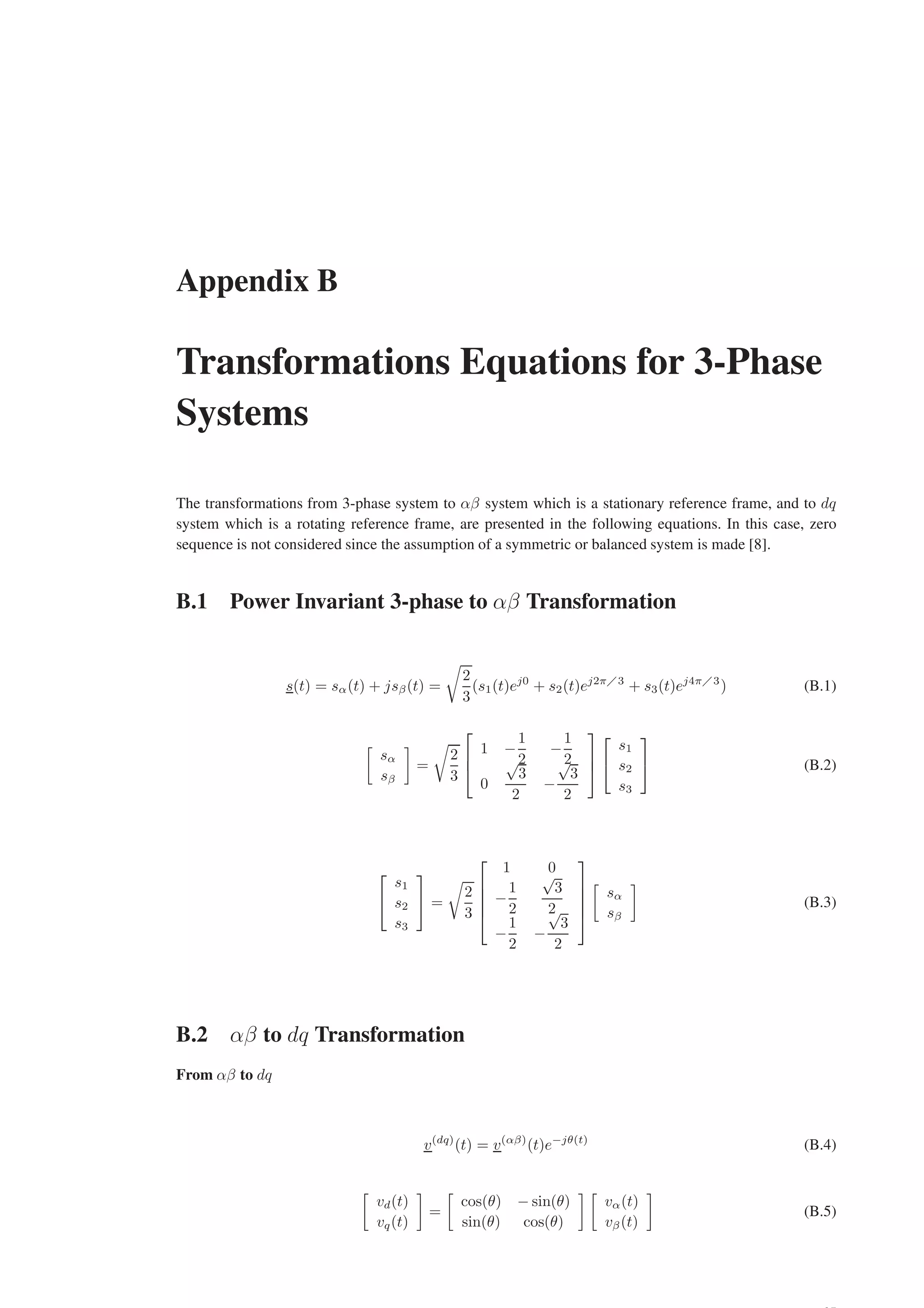 Appendix B
Transformations Equations for 3-Phase
Systems
The transformations from 3-phase system to αβ system which is a stationary reference frame, and to dq
system which is a rotating reference frame, are presented in the following equations. In this case, zero
sequence is not considered since the assumption of a symmetric or balanced system is made [8].
B.1 Power Invariant 3-phase to αβ Transformation
s(t) = sα(t) + jsβ(t) =
r
2
3
(s1(t)ej0
+ s2(t)ej2π3
+ s3(t)ej4π3
) (B.1)

sα
sβ

=
r
2
3



1 −
1
2
−
1
2
0
√
3
2
−
√
3
2





s1
s2
s3

 (B.2)


s1
s2
s3

 =
r
2
3





1 0
−
1
2
√
3
2
−
1
2
−
√
3
2






sα
sβ

(B.3)
B.2 αβ to dq Transformation
From αβ to dq
v(dq)
(t) = v(αβ)
(t)e−jθ(t)
(B.4)

vd(t)
vq(t)

=

cos(θ) − sin(θ)
sin(θ) cos(θ)
 
vα(t)
vβ(t)

(B.5)
 