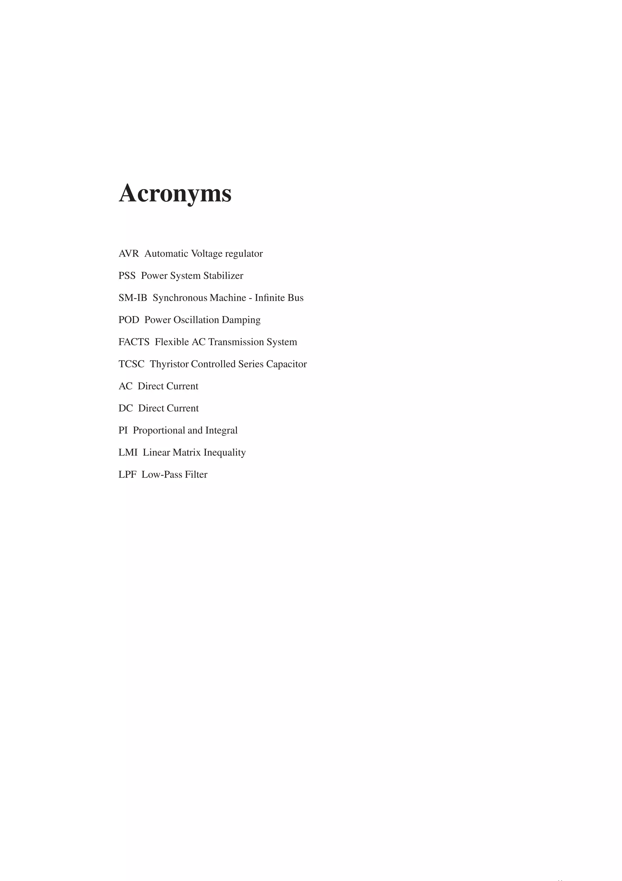 Acronyms
AVR Automatic Voltage regulator
PSS Power System Stabilizer
SM-IB Synchronous Machine - Infinite Bus
POD Power Oscillation Damping
FACTS Flexible AC Transmission System
TCSC Thyristor Controlled Series Capacitor
AC Direct Current
DC Direct Current
PI Proportional and Integral
LMI Linear Matrix Inequality
LPF Low-Pass Filter
 