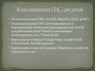  Пользовательские ГИС (ArcGIS, Mapinfo, QGIS, gvSIG)
 Пользовательские ГИС интегрированные с
виртуальными глобусами( расширение для ArcGIS
разработанное Brian Flood и позволяющее
интегрировать его с Virtual Earth
 Виртуальные глобусы (Google Maps, Google Earth,
Virtual Earth, ArcGIS Explorer)
 Картографические веб-сервера (MapServer, GeoServer,
OpenLayers и др.)
 