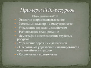  - Экология и природопользование
 - Земельный кадастр и землеустройство
 - Управление городским хозяйством
 - Региональное планирование
 - Демография и исследование трудовых
ресурсов
 - Управление дорожным движением
 - Оперативное управление и планирование в
чрезвычайных ситуациях
 - Социология и политология
Сферы приложения ГИС
 