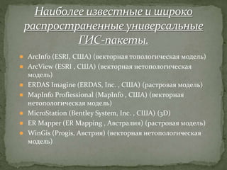  ArcInfo (ESRI, США) (векторная топологическая модель)
 ArcView (ESRI , США) (векторная нетопологическая
модель)
 ERDAS Imagine (ERDAS, Inc. , США) (растровая модель)
 MapInfo Profiessional (MapInfo , США) (векторная
нетопологическая модель)
 MicroStation (Bentley System, Inc. , США) (3D)
 ER Mapper (ER Mapping , Австралия) (растровая модель)
 WinGis (Progis, Австрия) (векторная нетопологическая
модель)
 