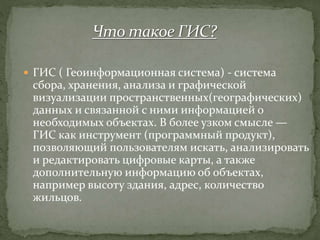  ГИС ( Геоинформационная система) - система
сбора, хранения, анализа и графической
визуализации пространственных(географических)
данных и связанной с ними информацией о
необходимых объектах. В более узком смысле —
ГИС как инструмент (программный продукт),
позволяющий пользователям искать, анализировать
и редактировать цифровые карты, а также
дополнительную информацию об объектах,
например высоту здания, адрес, количество
жильцов.
 