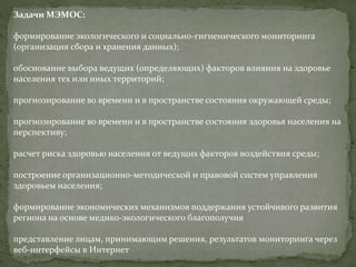 Задачи МЭМОС:
формирование экологического и социально-гигиенического мониторинга
(организация сбора и хранения данных);
обоснование выбора ведущих (определяющих) факторов влияния на здоровье
населения тех или иных территорий;
прогнозирование во времени и в пространстве состояния окружающей среды;
прогнозирование во времени и в пространстве состояния здоровья населения на
перспективу;
расчет риска здоровью населения от ведущих факторов воздействия среды;
построение организационно-методической и правовой систем управления
здоровьем населения;
формирование экономических механизмов поддержания устойчивого развития
региона на основе медико-экологического благополучия
представление лицам, принимающим решения, результатов мониторинга через
веб-интерфейсы в Интернет
 
