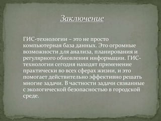 ГИС-технологии – это не просто
компьютерная база данных. Это огромные
возможности для анализа, планирования и
регулярного обновления информации. ГИС-
технологии сегодня находят применение
практически во всех сферах жизни, и это
помогает действительно эффективно решать
многие задачи. В частности задачи свзяанные
с экологической безопасностью в городской
среде.
 