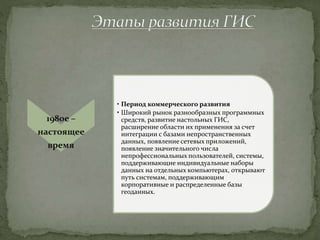 1980е –
настоящее
время
• Период коммерческого развития
• Широкий рынок разнообразных программных
средств, развитие настольных ГИС,
расширение области их применения за счет
интеграции с базами непространственных
данных, появление сетевых приложений,
появление значительного числа
непрофессиональных пользователей, системы,
поддерживающие индивидуальные наборы
данных на отдельных компьютерах, открывают
путь системам, поддерживающим
корпоративные и распределенные базы
геоданных.
 