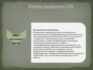 1980е –
настоящее
время
• Пользовательский период
• Повышенная конкуренция среди коммерческих
производителей геоинформационных технологий услуг
дает преимущества пользователям ГИС, доступность и
«открытость» программных средств позволяет
использовать и даже модифицировать программы,
появление пользовательских «клубов»,
телеконференций, территориально разобщенных, но
связанных единой тематикой пользовательских групп,
возросшая потребность в геоданных, начало
формирования мировой геоинформационной
инфраструктуры. Морфометрический анализ рельефа на
основе ГИС-технологий новое направление в этой
области
 