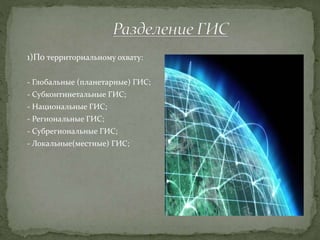 1)По территориальному охвату:
- Глобальные (планетарные) ГИС;
- Субконтинетальные ГИС;
- Национальные ГИС;
- Региональные ГИС;
- Субрегиональные ГИС;
- Локальные(местные) ГИС;
 