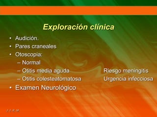Exploración clínica
• Audición.
• Pares craneales
• Otoscopia:
– Normal
– Otitis media aguda Riesgo meningitis
– Otitis colesteatomatosa Urgencia infecciosa
• Examen Neurológico
 