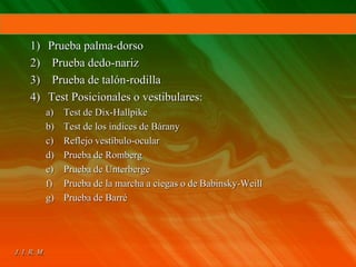 1) Prueba palma-dorso
2) Prueba dedo-nariz
3) Prueba de talón-rodilla
4) Test Posicionales o vestibulares:
a) Test de Dix-Hallpike
b) Test de los índices de Bárany
c) Reflejo vestíbulo-ocular
d) Prueba de Romberg
e) Prueba de Unterberge
f) Prueba de la marcha a ciegas o de Babinsky-Weill
g) Prueba de Barré
 