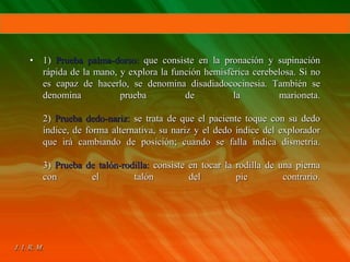 • 1) Prueba palma-dorso: que consiste en la pronación y supinación
rápida de la mano, y explora la función hemisférica cerebelosa. Si no
es capaz de hacerlo, se denomina disadiadococinesia. También se
denomina prueba de la marioneta.
2) Prueba dedo-nariz: se trata de que el paciente toque con su dedo
índice, de forma alternativa, su nariz y el dedo índice del explorador
que irá cambiando de posición; cuando se falla indica dismetría.
3) Prueba de talón-rodilla: consiste en tocar la rodilla de una pierna
con el talón del pie contrario.
 