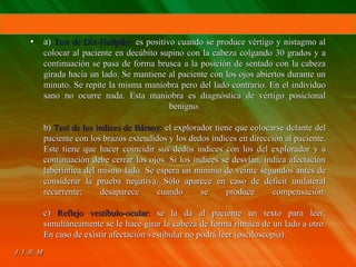 • a) Test de Dix-Hallpike: es positivo cuando se produce vértigo y nistagmo al
colocar al paciente en decúbito supino con la cabeza colgando 30 grados y a
continuación se pasa de forma brusca a la posición de sentado con la cabeza
girada hacia un lado. Se mantiene al paciente con los ojos abiertos durante un
minuto. Se repite la misma maniobra pero del lado contrario. En el individuo
sano no ocurre nada. Esta maniobra es diagnóstica de vértigo posicional
benigno.
b) Test de los índices de Bárany: el explorador tiene que colocarse delante del
paciente con los brazos extendidos y los dedos índices en dirección al paciente.
Este tiene que hacer coincidir sus dedos índices con los del explorador y a
continuación debe cerrar los ojos. Si los índices se desvían, indica afectación
laberíntica del mismo lado. Se espera un mínimo de veinte segundos antes de
considerar la prueba negativa. Sólo aparece en caso de déficit unilateral
recurrente; desaparece cuando se produce compensación.
c) Reflejo vestíbulo-ocular: se la da al paciente un texto para leer,
simultáneamente se le hace girar la cabeza de forma rítmica de un lado a otro.
En caso de existir afectación vestibular no podrá leer (osciloscopia).
 