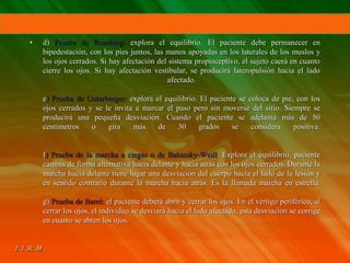 • d) Prueba de Romberg: explora el equilibrio. El paciente debe permanecer en
bipedestación, con los pies juntos, las manos apoyadas en los laterales de los muslos y
los ojos cerrados. Si hay afectación del sistema propioceptivo, el sujeto caerá en cuanto
cierre los ojos. Si hay afectación vestibular, se producirá lateropulsión hacia el lado
afectado.
e) Prueba de Unterberger: explora el equilibrio. El paciente se coloca de pie, con los
ojos cerrados y se le invita a marcar el paso pero sin moverse del sitio. Siempre se
producirá una pequeña desviación. Cuando el paciente se adelanta más de 50
centímetros o gira más de 30 grados se considera positiva.
f) Prueba de la marcha a ciegas o de Babinsky-Weill. Explora el equilibrio. paciente
camina de forma alternativa hacia delante y hacia atrás con los ojos cerrados. Durante la
marcha hacia delante tiene lugar una desviación del cuerpo hacia el lado de la lesión y
en sentido contrario durante la marcha hacia atrás. Es la llamada marcha en estrella.
g) Prueba de Barré: el paciente deberá abrir y cerrar los ojos. En el vértigo periférico, al
cerrar los ojos, el individuo se desviará hacia el lado afectado, esta desviación se corrige
en cuanto se abren los ojos.
 