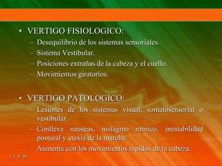 • VERTIGO FISIOLOGICO:
– Desequilibrio de los sistemas sensoriales.
– Sistema Vestibular.
– Posiciones extrañas de la cabeza y el cuello.
– Movimientos giratorios.
• VERTIGO PATOLOGICO:
– Lesiones de los sistemas visual, somatosensorial o
vestibular.
– Conlleva nauseas, nistagmo rítmico, inestabilidad
postural y ataxia de la marcha.
– Aumenta con los movimientos rápidos de la cabeza.
 