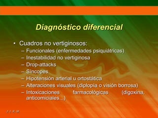 Diagnóstico diferencial
• Cuadros no vertiginosos:
– Funcionales (enfermedades psiquiátricas)
– Inestabilidad no vertiginosa
– Drop-attacks
– Síncopes
– Hipotensión arterial u ortostática
– Alteraciones visuales (diplopía o visión borrosa)
– Intoxicaciones farmacológicas (digoxina,
anticomiciales...)
 